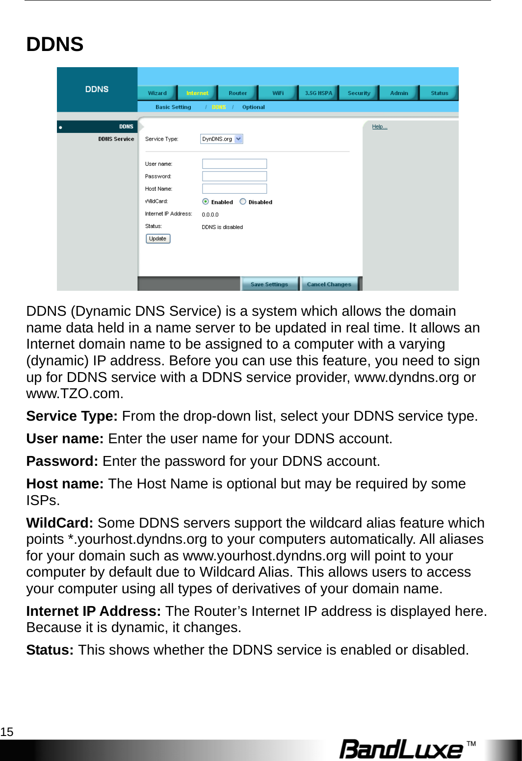  Internet Setup 15 DDNS  DDNS (Dynamic DNS Service) is a system which allows the domain name data held in a name server to be updated in real time. It allows an Internet domain name to be assigned to a computer with a varying (dynamic) IP address. Before you can use this feature, you need to sign up for DDNS service with a DDNS service provider, www.dyndns.org or www.TZO.com. Service Type: From the drop-down list, select your DDNS service type. User name: Enter the user name for your DDNS account. Password: Enter the password for your DDNS account. Host name: The Host Name is optional but may be required by some ISPs. WildCard: Some DDNS servers support the wildcard alias feature which points *.yourhost.dyndns.org to your computers automatically. All aliases for your domain such as www.yourhost.dyndns.org will point to your computer by default due to Wildcard Alias. This allows users to access your computer using all types of derivatives of your domain name.   Internet IP Address: The Router’s Internet IP address is displayed here. Because it is dynamic, it changes. Status: This shows whether the DDNS service is enabled or disabled. 