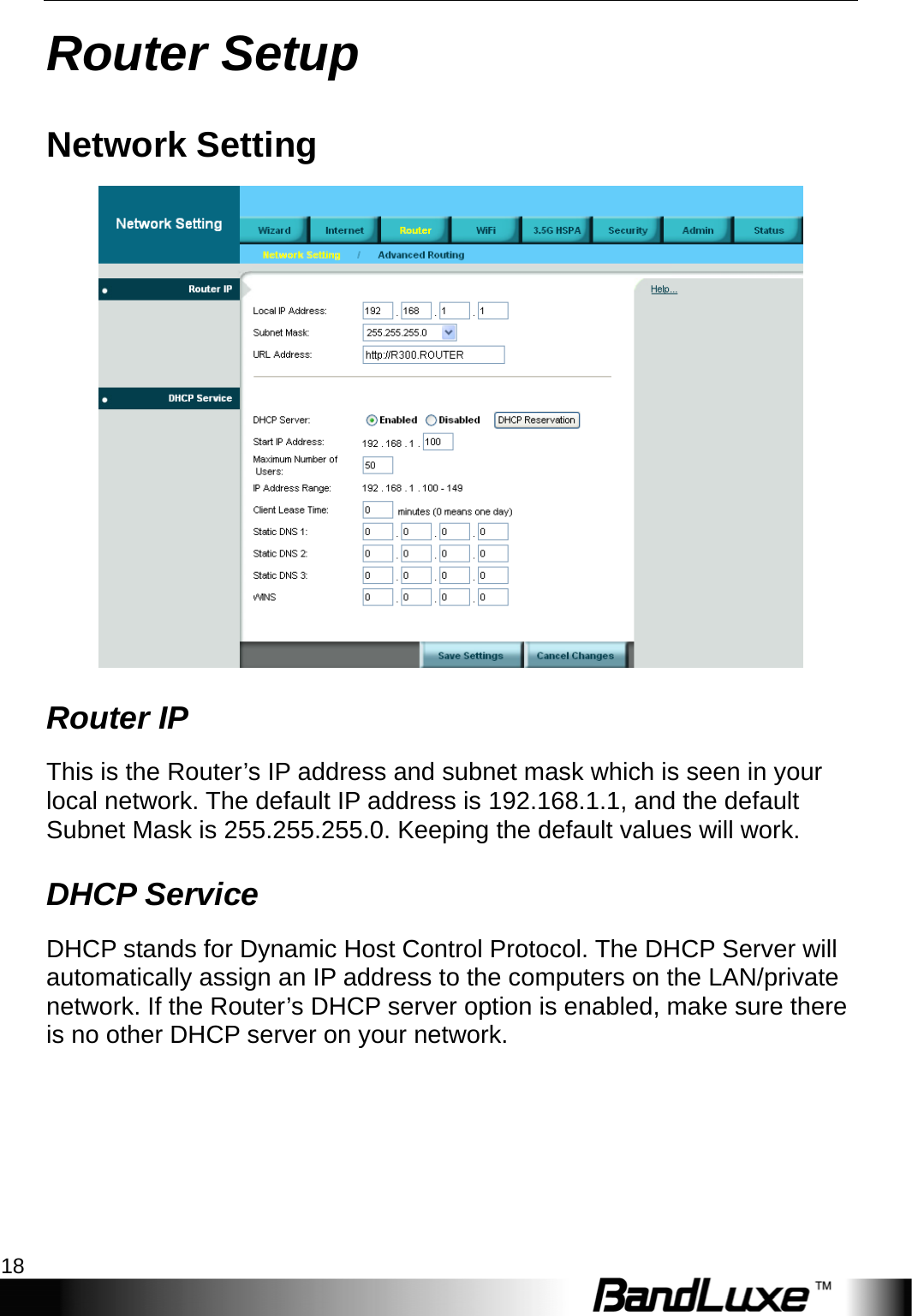 Router Setup 18  Router Setup Network Setting  Router IP This is the Router’s IP address and subnet mask which is seen in your local network. The default IP address is 192.168.1.1, and the default Subnet Mask is 255.255.255.0. Keeping the default values will work. DHCP Service DHCP stands for Dynamic Host Control Protocol. The DHCP Server will automatically assign an IP address to the computers on the LAN/private network. If the Router’s DHCP server option is enabled, make sure there is no other DHCP server on your network.   