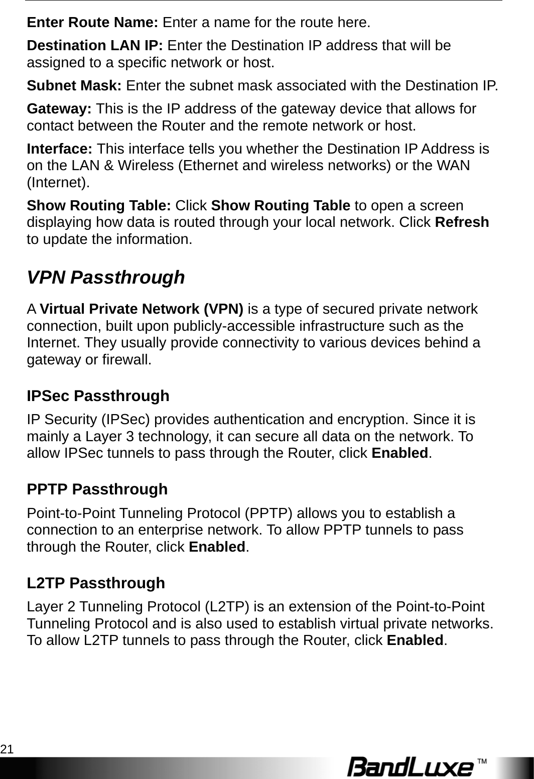  Router Setup 21 Enter Route Name: Enter a name for the route here. Destination LAN IP: Enter the Destination IP address that will be assigned to a specific network or host. Subnet Mask: Enter the subnet mask associated with the Destination IP. Gateway: This is the IP address of the gateway device that allows for contact between the Router and the remote network or host. Interface: This interface tells you whether the Destination IP Address is on the LAN &amp; Wireless (Ethernet and wireless networks) or the WAN (Internet). Show Routing Table: Click Show Routing Table to open a screen displaying how data is routed through your local network. Click Refresh to update the information. VPN Passthrough A Virtual Private Network (VPN) is a type of secured private network connection, built upon publicly-accessible infrastructure such as the Internet. They usually provide connectivity to various devices behind a gateway or firewall. IPSec Passthrough IP Security (IPSec) provides authentication and encryption. Since it is mainly a Layer 3 technology, it can secure all data on the network. To allow IPSec tunnels to pass through the Router, click Enabled. PPTP Passthrough Point-to-Point Tunneling Protocol (PPTP) allows you to establish a connection to an enterprise network. To allow PPTP tunnels to pass through the Router, click Enabled. L2TP Passthrough Layer 2 Tunneling Protocol (L2TP) is an extension of the Point-to-Point Tunneling Protocol and is also used to establish virtual private networks. To allow L2TP tunnels to pass through the Router, click Enabled. 