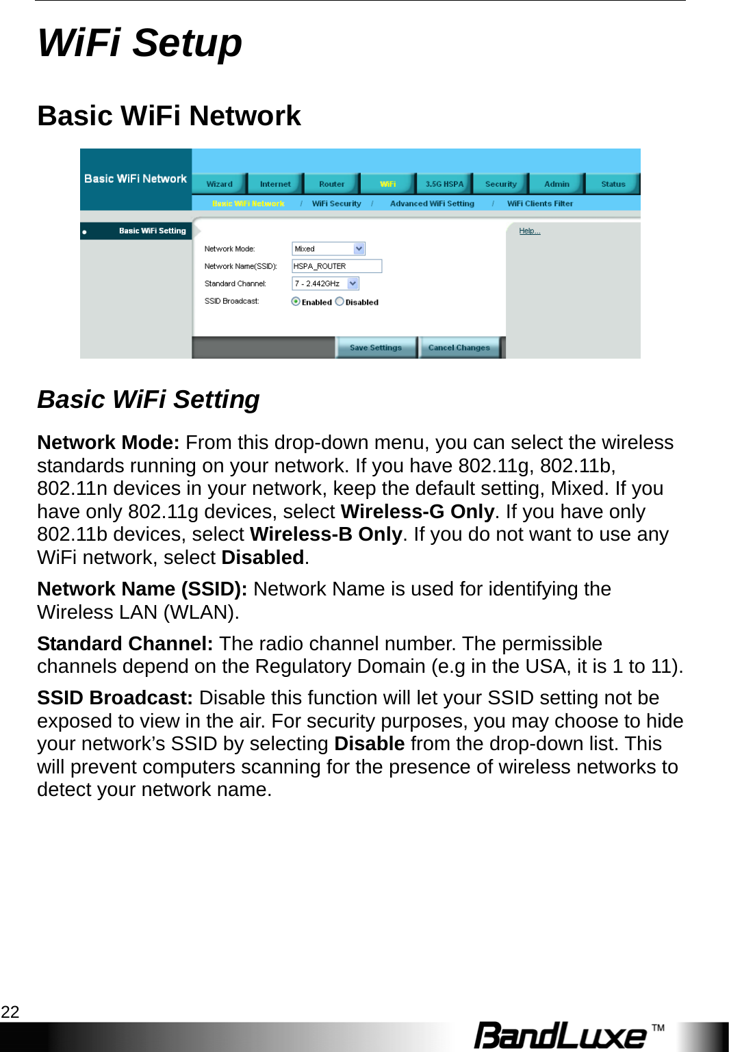 WiFi Setup 22  WiFi Setup Basic WiFi Network  Basic WiFi Setting Network Mode: From this drop-down menu, you can select the wireless standards running on your network. If you have 802.11g, 802.11b, 802.11n devices in your network, keep the default setting, Mixed. If you have only 802.11g devices, select Wireless-G Only. If you have only 802.11b devices, select Wireless-B Only. If you do not want to use any WiFi network, select Disabled.  Network Name (SSID): Network Name is used for identifying the Wireless LAN (WLAN). Standard Channel: The radio channel number. The permissible channels depend on the Regulatory Domain (e.g in the USA, it is 1 to 11). SSID Broadcast: Disable this function will let your SSID setting not be exposed to view in the air. For security purposes, you may choose to hide your network’s SSID by selecting Disable from the drop-down list. This will prevent computers scanning for the presence of wireless networks to detect your network name. 