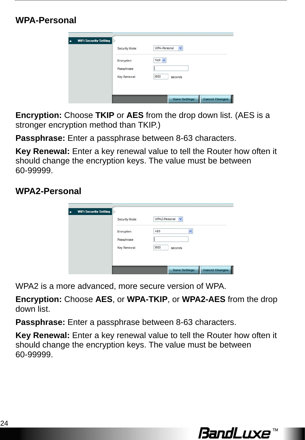 WiFi Setup 24  WPA-Personal  Encryption: Choose TKIP or AES from the drop down list. (AES is a stronger encryption method than TKIP.) Passphrase: Enter a passphrase between 8-63 characters. Key Renewal: Enter a key renewal value to tell the Router how often it should change the encryption keys. The value must be between 60-99999. WPA2-Personal  WPA2 is a more advanced, more secure version of WPA.   Encryption: Choose AES, or WPA-TKIP, or WPA2-AES from the drop down list. Passphrase: Enter a passphrase between 8-63 characters. Key Renewal: Enter a key renewal value to tell the Router how often it should change the encryption keys. The value must be between 60-99999. 