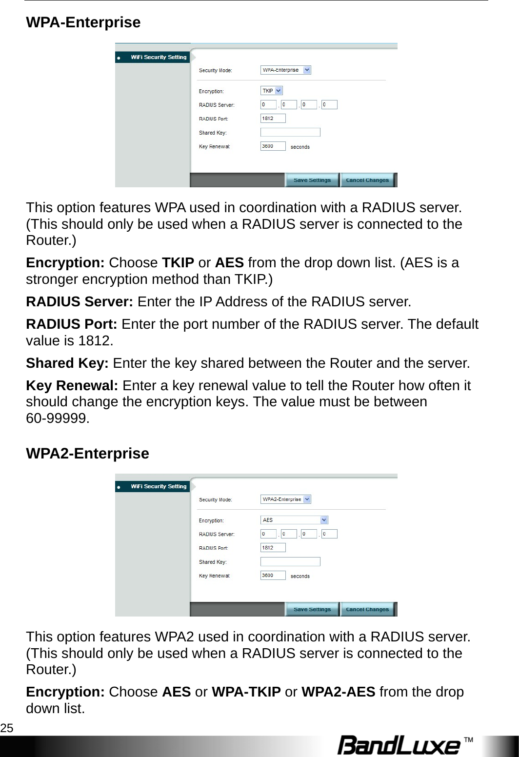  WiFi Setup 25 WPA-Enterprise  This option features WPA used in coordination with a RADIUS server. (This should only be used when a RADIUS server is connected to the Router.) Encryption: Choose TKIP or AES from the drop down list. (AES is a stronger encryption method than TKIP.) RADIUS Server: Enter the IP Address of the RADIUS server. RADIUS Port: Enter the port number of the RADIUS server. The default value is 1812. Shared Key: Enter the key shared between the Router and the server. Key Renewal: Enter a key renewal value to tell the Router how often it should change the encryption keys. The value must be between 60-99999. WPA2-Enterprise  This option features WPA2 used in coordination with a RADIUS server. (This should only be used when a RADIUS server is connected to the Router.) Encryption: Choose AES or WPA-TKIP or WPA2-AES from the drop down list. 