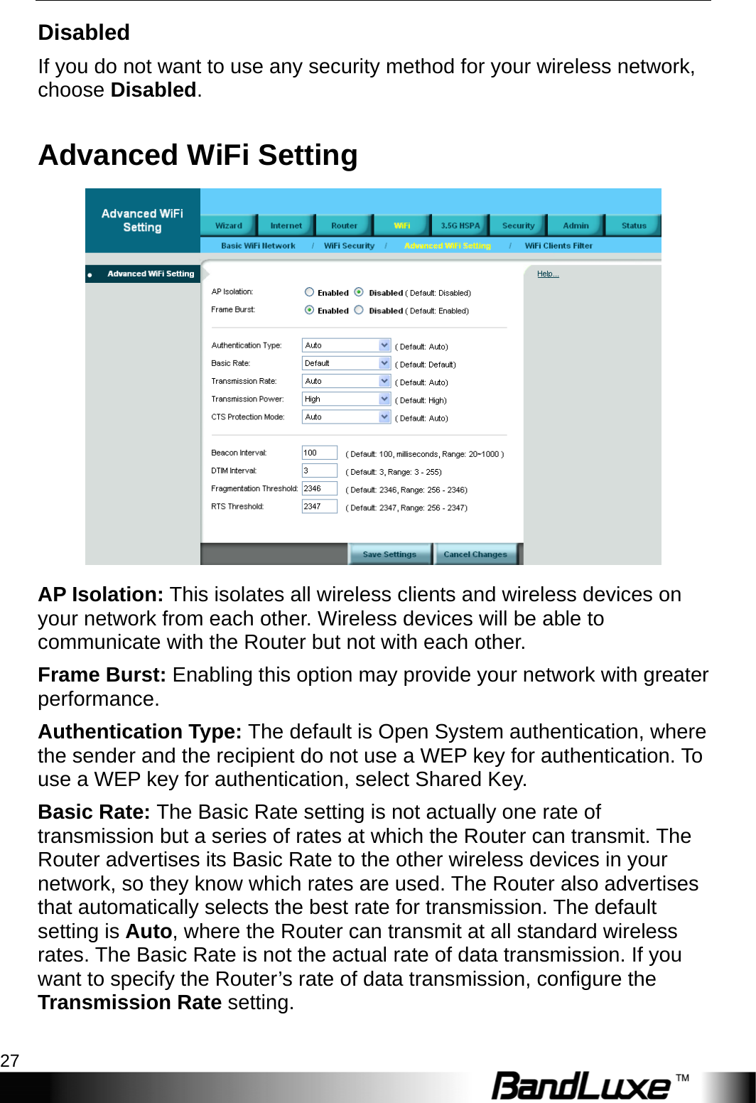  WiFi Setup 27 Disabled If you do not want to use any security method for your wireless network, choose Disabled. Advanced WiFi Setting  AP Isolation: This isolates all wireless clients and wireless devices on your network from each other. Wireless devices will be able to communicate with the Router but not with each other. Frame Burst: Enabling this option may provide your network with greater performance. Authentication Type: The default is Open System authentication, where the sender and the recipient do not use a WEP key for authentication. To use a WEP key for authentication, select Shared Key. Basic Rate: The Basic Rate setting is not actually one rate of transmission but a series of rates at which the Router can transmit. The Router advertises its Basic Rate to the other wireless devices in your network, so they know which rates are used. The Router also advertises that automatically selects the best rate for transmission. The default setting is Auto, where the Router can transmit at all standard wireless rates. The Basic Rate is not the actual rate of data transmission. If you want to specify the Router’s rate of data transmission, configure the Transmission Rate setting.  