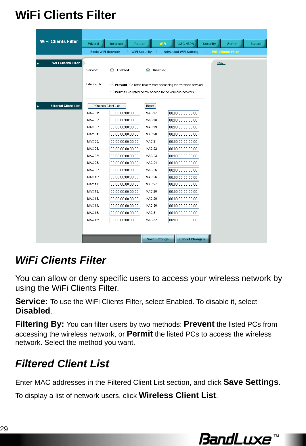  WiFi Setup 29 WiFi Clients Filter  WiFi Clients Filter You can allow or deny specific users to access your wireless network by using the WiFi Clients Filter. Service: To use the WiFi Clients Filter, select Enabled. To disable it, select Disabled. Filtering By: You can filter users by two methods: Prevent the listed PCs from accessing the wireless network, or Permit the listed PCs to access the wireless network. Select the method you want. Filtered Client List Enter MAC addresses in the Filtered Client List section, and click Save Settings. To display a list of network users, click Wireless Client List.  