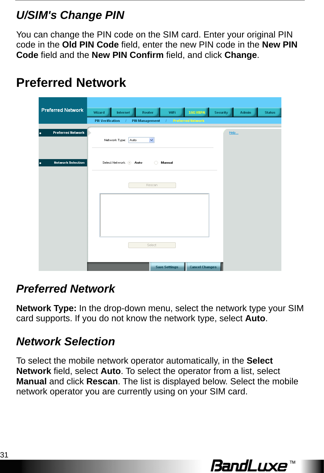   3.5G HSPA Setup 31 U/SIM&apos;s Change PIN You can change the PIN code on the SIM card. Enter your original PIN code in the Old PIN Code field, enter the new PIN code in the New PIN Code field and the New PIN Confirm field, and click Change. Preferred Network  Preferred Network Network Type: In the drop-down menu, select the network type your SIM card supports. If you do not know the network type, select Auto. Network Selection To select the mobile network operator automatically, in the Select Network field, select Auto. To select the operator from a list, select Manual and click Rescan. The list is displayed below. Select the mobile network operator you are currently using on your SIM card. 