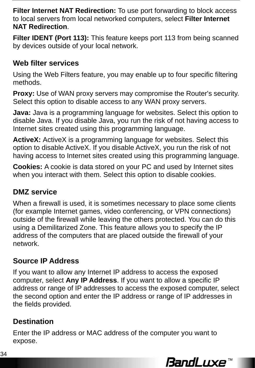 Security Setup 34  Filter Internet NAT Redirection: To use port forwarding to block access to local servers from local networked computers, select Filter Internet NAT Redirection. Filter IDENT (Port 113): This feature keeps port 113 from being scanned by devices outside of your local network. Web filter services Using the Web Filters feature, you may enable up to four specific filtering methods. Proxy: Use of WAN proxy servers may compromise the Router&apos;s security. Select this option to disable access to any WAN proxy servers. Java: Java is a programming language for websites. Select this option to disable Java. If you disable Java, you run the risk of not having access to Internet sites created using this programming language. ActiveX: ActiveX is a programming language for websites. Select this option to disable ActiveX. If you disable ActiveX, you run the risk of not having access to Internet sites created using this programming language. Cookies: A cookie is data stored on your PC and used by Internet sites when you interact with them. Select this option to disable cookies. DMZ service When a firewall is used, it is sometimes necessary to place some clients (for example Internet games, video conferencing, or VPN connections) outside of the firewall while leaving the others protected. You can do this using a Demilitarized Zone. This feature allows you to specify the IP address of the computers that are placed outside the firewall of your network. Source IP Address If you want to allow any Internet IP address to access the exposed computer, select Any IP Address. If you want to allow a specific IP address or range of IP addresses to access the exposed computer, select the second option and enter the IP address or range of IP addresses in the fields provided. Destination Enter the IP address or MAC address of the computer you want to expose. 