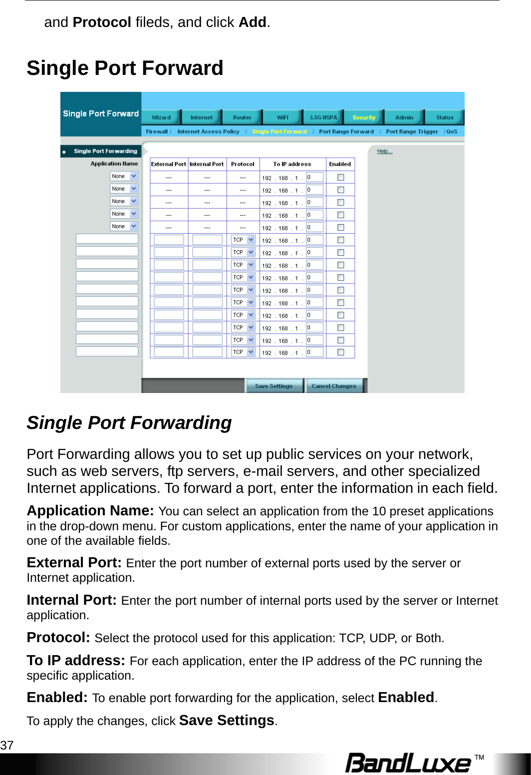  Security Setup 37 and Protocol fileds, and click Add. Single Port Forward  Single Port Forwarding Port Forwarding allows you to set up public services on your network, such as web servers, ftp servers, e-mail servers, and other specialized Internet applications. To forward a port, enter the information in each field. Application Name: You can select an application from the 10 preset applications in the drop-down menu. For custom applications, enter the name of your application in one of the available fields. External Port: Enter the port number of external ports used by the server or Internet application. Internal Port: Enter the port number of internal ports used by the server or Internet application.  Protocol: Select the protocol used for this application: TCP, UDP, or Both. To IP address: For each application, enter the IP address of the PC running the specific application. Enabled: To enable port forwarding for the application, select Enabled. To apply the changes, click Save Settings. 