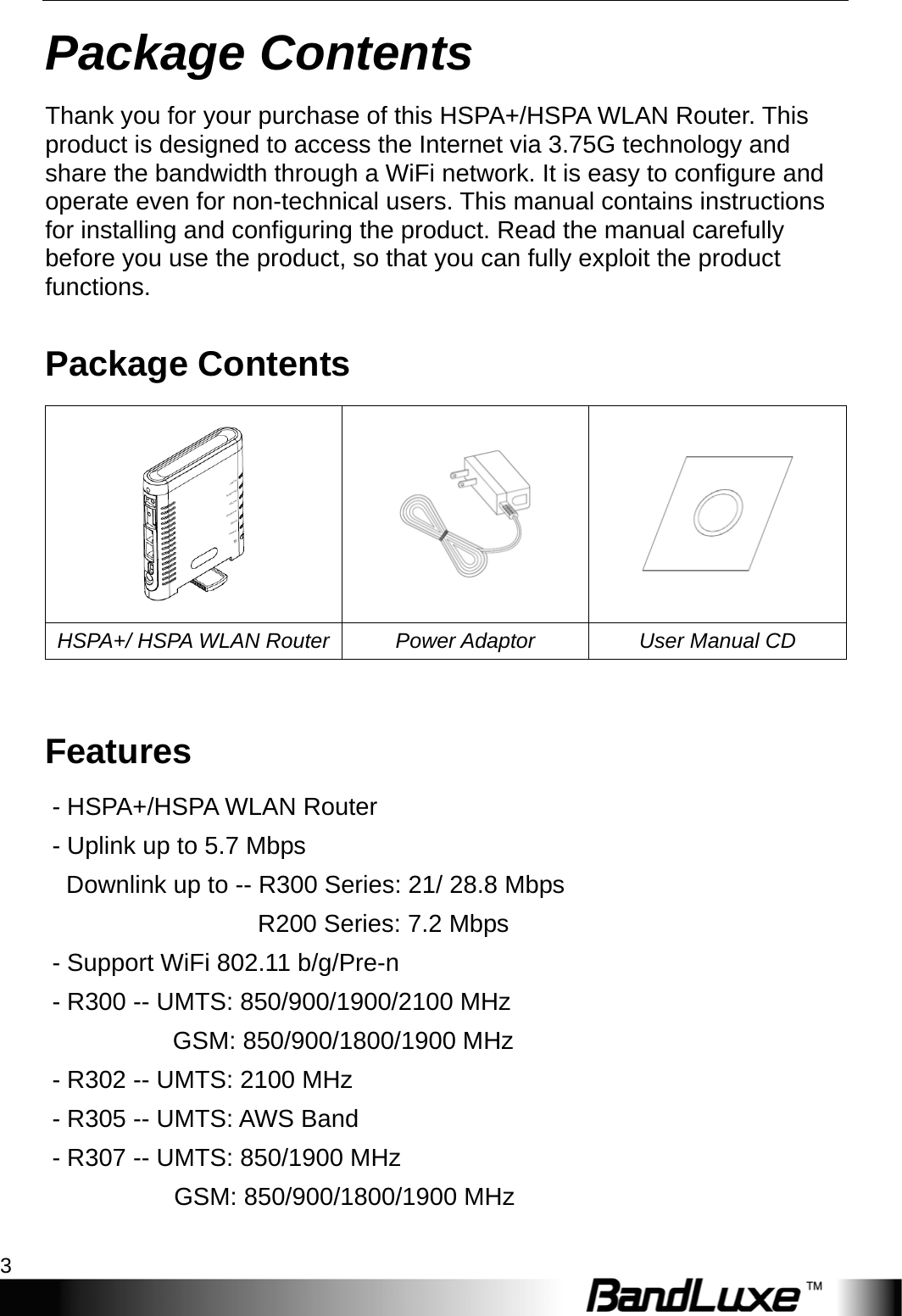  Package Contents 3 Package Contents Thank you for your purchase of this HSPA+/HSPA WLAN Router. This product is designed to access the Internet via 3.75G technology and share the bandwidth through a WiFi network. It is easy to configure and operate even for non-technical users. This manual contains instructions for installing and configuring the product. Read the manual carefully before you use the product, so that you can fully exploit the product functions. Package Contents    HSPA+/ HSPA WLAN Router Power Adaptor  User Manual CD  Features - HSPA+/HSPA WLAN Router - Uplink up to 5.7 Mbps   Downlink up to -- R300 Series: 21/ 28.8 Mbps              R200 Series: 7.2 Mbps - Support WiFi 802.11 b/g/Pre-n - R300 -- UMTS: 850/900/1900/2100 MHz    GSM: 850/900/1800/1900 MHz - R302 -- UMTS: 2100 MHz   - R305 -- UMTS: AWS Band - R307 -- UMTS: 850/1900 MHz        GSM: 850/900/1800/1900 MHz   