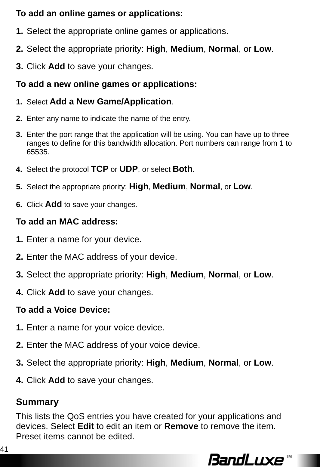  Security Setup 41 To add an online games or applications: 1. Select the appropriate online games or applications. 2. Select the appropriate priority: High, Medium, Normal, or Low. 3. Click Add to save your changes. To add a new online games or applications: 1.  Select Add a New Game/Application. 2.  Enter any name to indicate the name of the entry. 3.  Enter the port range that the application will be using. You can have up to three ranges to define for this bandwidth allocation. Port numbers can range from 1 to 65535. 4.  Select the protocol TCP or UDP, or select Both. 5.  Select the appropriate priority: High, Medium, Normal, or Low. 6.  Click Add to save your changes. To add an MAC address:   1. Enter a name for your device. 2. Enter the MAC address of your device. 3. Select the appropriate priority: High, Medium, Normal, or Low. 4. Click Add to save your changes.   To add a Voice Device:   1. Enter a name for your voice device. 2. Enter the MAC address of your voice device. 3. Select the appropriate priority: High, Medium, Normal, or Low. 4. Click Add to save your changes. Summary This lists the QoS entries you have created for your applications and devices. Select Edit to edit an item or Remove to remove the item. Preset items cannot be edited. 