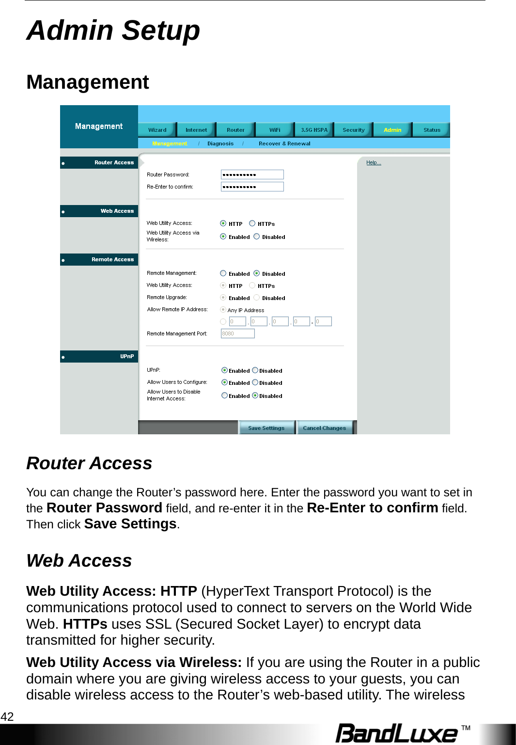 Admin Setup 42  Admin Setup Management  Router Access You can change the Router’s password here. Enter the password you want to set in the Router Password field, and re-enter it in the Re-Enter to confirm field. Then click Save Settings. Web Access Web Utility Access: HTTP (HyperText Transport Protocol) is the communications protocol used to connect to servers on the World Wide Web. HTTPs uses SSL (Secured Socket Layer) to encrypt data transmitted for higher security. Web Utility Access via Wireless: If you are using the Router in a public domain where you are giving wireless access to your guests, you can disable wireless access to the Router’s web-based utility. The wireless 