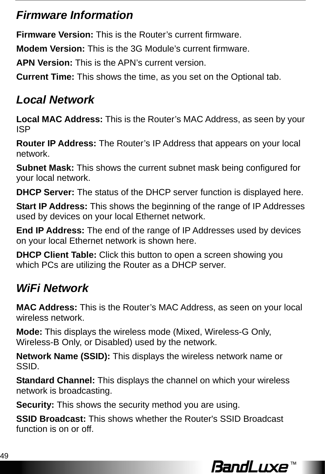  Status 49 Firmware Information Firmware Version: This is the Router’s current firmware. Modem Version: This is the 3G Module’s current firmware. APN Version: This is the APN’s current version. Current Time: This shows the time, as you set on the Optional tab. Local Network Local MAC Address: This is the Router’s MAC Address, as seen by your ISP Router IP Address: The Router’s IP Address that appears on your local network. Subnet Mask: This shows the current subnet mask being configured for your local network. DHCP Server: The status of the DHCP server function is displayed here. Start IP Address: This shows the beginning of the range of IP Addresses used by devices on your local Ethernet network. End IP Address: The end of the range of IP Addresses used by devices on your local Ethernet network is shown here. DHCP Client Table: Click this button to open a screen showing you which PCs are utilizing the Router as a DHCP server.   WiFi Network MAC Address: This is the Router’s MAC Address, as seen on your local wireless network. Mode: This displays the wireless mode (Mixed, Wireless-G Only, Wireless-B Only, or Disabled) used by the network. Network Name (SSID): This displays the wireless network name or SSID. Standard Channel: This displays the channel on which your wireless network is broadcasting. Security: This shows the security method you are using. SSID Broadcast: This shows whether the Router&apos;s SSID Broadcast function is on or off.  