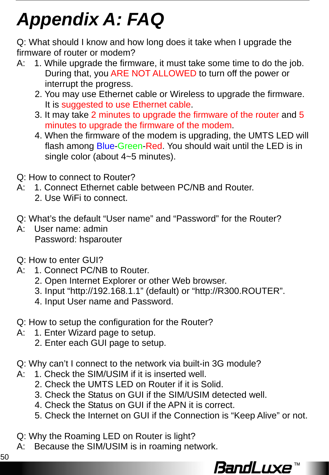 Appendix A: FAQ 50  Appendix A: FAQ Q: What should I know and how long does it take when I upgrade the firmware of router or modem?   A:    1. While upgrade the firmware, it must take some time to do the job. During that, you ARE NOT ALLOWED to turn off the power or interrupt the progress.         2. You may use Ethernet cable or Wireless to upgrade the firmware. It is suggested to use Ethernet cable.      3. It may take 2 minutes to upgrade the firmware of the router and 5 minutes to upgrade the firmware of the modem.          4. When the firmware of the modem is upgrading, the UMTS LED will flash among Blue-Green-Red. You should wait until the LED is in single color (about 4~5 minutes).  Q: How to connect to Router?   A:    1. Connect Ethernet cable between PC/NB and Router.       2. Use WiFi to connect.      Q: What’s the default “User name” and “Password” for the Router?   A:  User name: admin      Password: hsparouter    Q: How to enter GUI?   A:    1. Connect PC/NB to Router.       2. Open Internet Explorer or other Web browser.       3. Input “http://192.168.1.1” (default) or “http://R300.ROUTER”.           4. Input User name and Password.        Q: How to setup the configuration for the Router?   A:    1. Enter Wizard page to setup.       2. Enter each GUI page to setup.     Q: Why can’t I connect to the network via built-in 3G module?   A:    1. Check the SIM/USIM if it is inserted well.       2. Check the UMTS LED on Router if it is Solid.           3. Check the Status on GUI if the SIM/USIM detected well.           4. Check the Status on GUI if the APN it is correct.           5. Check the Internet on GUI if the Connection is “Keep Alive” or not.     Q: Why the Roaming LED on Router is light?   A:    Because the SIM/USIM is in roaming network. 