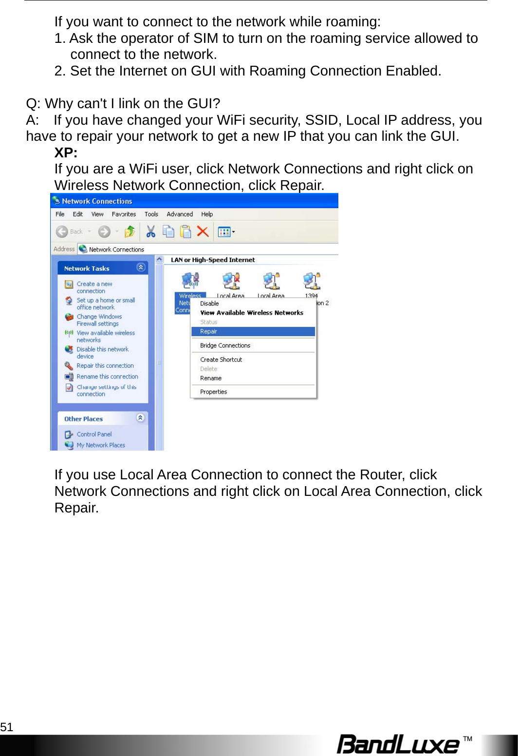  Appendix A: FAQ 51 If you want to connect to the network while roaming:   1. Ask the operator of SIM to turn on the roaming service allowed to connect to the network.   2. Set the Internet on GUI with Roaming Connection Enabled.    Q: Why can&apos;t I link on the GUI?   A:    If you have changed your WiFi security, SSID, Local IP address, you   have to repair your network to get a new IP that you can link the GUI.   XP:  If you are a WiFi user, click Network Connections and right click on Wireless Network Connection, click Repair.   If you use Local Area Connection to connect the Router, click Network Connections and right click on Local Area Connection, click Repair.  