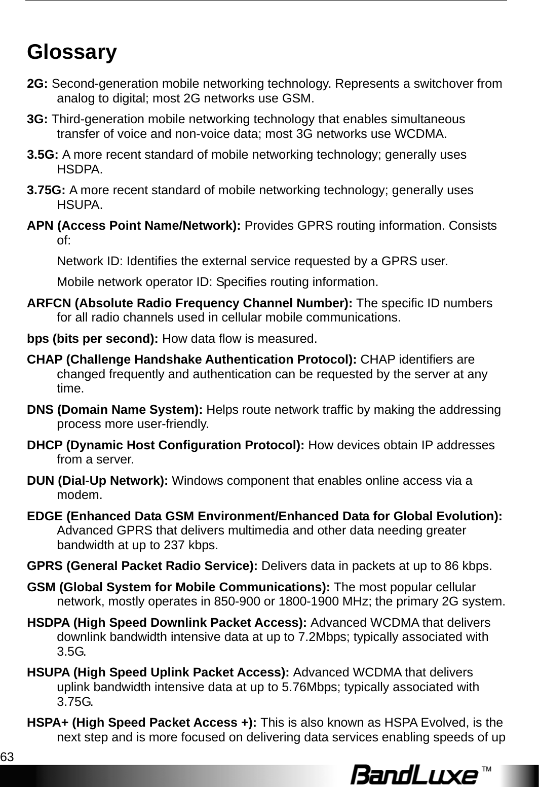   Appendix C: Important Safety Information and Glossary 63 Glossary 2G: Second-generation mobile networking technology. Represents a switchover from analog to digital; most 2G networks use GSM. 3G: Third-generation mobile networking technology that enables simultaneous transfer of voice and non-voice data; most 3G networks use WCDMA. 3.5G: A more recent standard of mobile networking technology; generally uses HSDPA. 3.75G: A more recent standard of mobile networking technology; generally uses HSUPA. APN (Access Point Name/Network): Provides GPRS routing information. Consists of: Network ID: Identiﬁes the external service requested by a GPRS user.   Mobile network operator ID: Speciﬁes routing information. ARFCN (Absolute Radio Frequency Channel Number): The speciﬁc ID numbers for all radio channels used in cellular mobile communications. bps (bits per second): How data ﬂow is measured. CHAP (Challenge Handshake Authentication Protocol): CHAP identifiers are changed frequently and authentication can be requested by the server at any time.  DNS (Domain Name System): Helps route network trafﬁc by making the addressing process more user-friendly. DHCP (Dynamic Host Conﬁguration Protocol): How devices obtain IP addresses from a server. DUN (Dial-Up Network): Windows component that enables online access via a modem. EDGE (Enhanced Data GSM Environment/Enhanced Data for Global Evolution): Advanced GPRS that delivers multimedia and other data needing greater bandwidth at up to 237 kbps. GPRS (General Packet Radio Service): Delivers data in packets at up to 86 kbps. GSM (Global System for Mobile Communications): The most popular cellular network, mostly operates in 850-900 or 1800-1900 MHz; the primary 2G system. HSDPA (High Speed Downlink Packet Access): Advanced WCDMA that delivers downlink bandwidth intensive data at up to 7.2Mbps; typically associated with 3.5G. HSUPA (High Speed Uplink Packet Access): Advanced WCDMA that delivers uplink bandwidth intensive data at up to 5.76Mbps; typically associated with 3.75G. HSPA+ (High Speed Packet Access +): This is also known as HSPA Evolved, is the next step and is more focused on delivering data services enabling speeds of up 