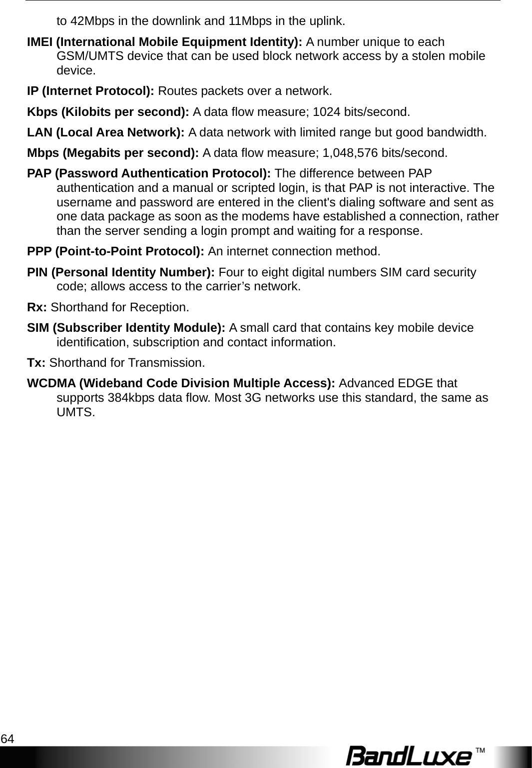 Appendix C: Important Safety Information and Glossary 64  to 42Mbps in the downlink and 11Mbps in the uplink. IMEI (International Mobile Equipment Identity): A number unique to each GSM/UMTS device that can be used block network access by a stolen mobile device. IP (Internet Protocol): Routes packets over a network. Kbps (Kilobits per second): A data ﬂow measure; 1024 bits/second. LAN (Local Area Network): A data network with limited range but good bandwidth. Mbps (Megabits per second): A data ﬂow measure; 1,048,576 bits/second. PAP (Password Authentication Protocol): The difference between PAP authentication and a manual or scripted login, is that PAP is not interactive. The username and password are entered in the client&apos;s dialing software and sent as one data package as soon as the modems have established a connection, rather than the server sending a login prompt and waiting for a response. PPP (Point-to-Point Protocol): An internet connection method. PIN (Personal Identity Number): Four to eight digital numbers SIM card security code; allows access to the carrier’s network. Rx: Shorthand for Reception. SIM (Subscriber Identity Module): A small card that contains key mobile device identiﬁcation, subscription and contact information. Tx: Shorthand for Transmission. WCDMA (Wideband Code Division Multiple Access): Advanced EDGE that supports 384kbps data ﬂow. Most 3G networks use this standard, the same as UMTS.  