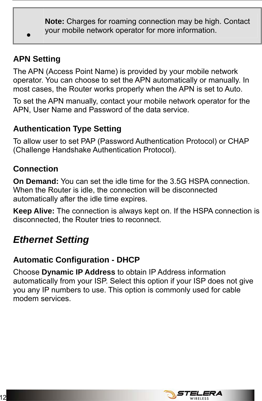 Internet Setup 12   . Note: Charges for roaming connection may be high. Contact your mobile network operator for more information. APN Setting The APN (Access Point Name) is provided by your mobile network operator. You can choose to set the APN automatically or manually. In most cases, the Router works properly when the APN is set to Auto.   To set the APN manually, contact your mobile network operator for the APN, User Name and Password of the data service. Authentication Type Setting To allow user to set PAP (Password Authentication Protocol) or CHAP (Challenge Handshake Authentication Protocol).     Connection On Demand: You can set the idle time for the 3.5G HSPA connection. When the Router is idle, the connection will be disconnected automatically after the idle time expires. Keep Alive: The connection is always kept on. If the HSPA connection is disconnected, the Router tries to reconnect. Ethernet Setting Automatic Configuration - DHCP Choose Dynamic IP Address to obtain IP Address information automatically from your ISP. Select this option if your ISP does not give you any IP numbers to use. This option is commonly used for cable modem services. 