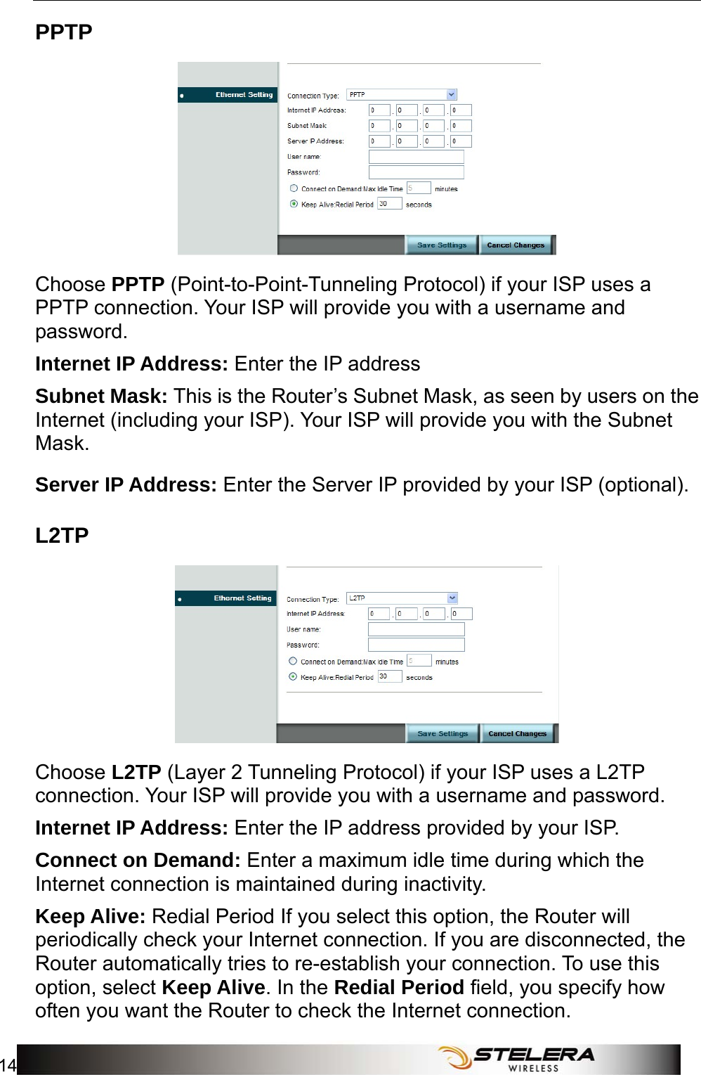 Internet Setup 14   PPTP  Choose PPTP (Point-to-Point-Tunneling Protocol) if your ISP uses a PPTP connection. Your ISP will provide you with a username and password. Internet IP Address: Enter the IP address   Subnet Mask: This is the Router’s Subnet Mask, as seen by users on the Internet (including your ISP). Your ISP will provide you with the Subnet Mask. Server IP Address: Enter the Server IP provided by your ISP (optional). L2TP  Choose L2TP (Layer 2 Tunneling Protocol) if your ISP uses a L2TP connection. Your ISP will provide you with a username and password.   Internet IP Address: Enter the IP address provided by your ISP. Connect on Demand: Enter a maximum idle time during which the Internet connection is maintained during inactivity. Keep Alive: Redial Period If you select this option, the Router will periodically check your Internet connection. If you are disconnected, the Router automatically tries to re-establish your connection. To use this option, select Keep Alive. In the Redial Period field, you specify how often you want the Router to check the Internet connection.   