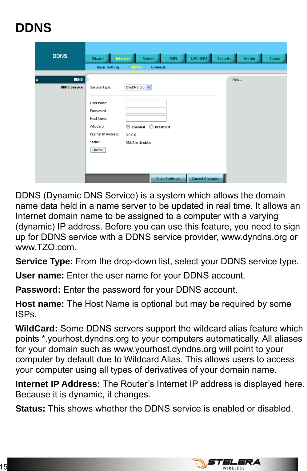  Internet Setup 15  DDNS  DDNS (Dynamic DNS Service) is a system which allows the domain name data held in a name server to be updated in real time. It allows an Internet domain name to be assigned to a computer with a varying (dynamic) IP address. Before you can use this feature, you need to sign up for DDNS service with a DDNS service provider, www.dyndns.org or www.TZO.com. Service Type: From the drop-down list, select your DDNS service type. User name: Enter the user name for your DDNS account. Password: Enter the password for your DDNS account. Host name: The Host Name is optional but may be required by some ISPs. WildCard: Some DDNS servers support the wildcard alias feature which points *.yourhost.dyndns.org to your computers automatically. All aliases for your domain such as www.yourhost.dyndns.org will point to your computer by default due to Wildcard Alias. This allows users to access your computer using all types of derivatives of your domain name.   Internet IP Address: The Router’s Internet IP address is displayed here. Because it is dynamic, it changes. Status: This shows whether the DDNS service is enabled or disabled. 