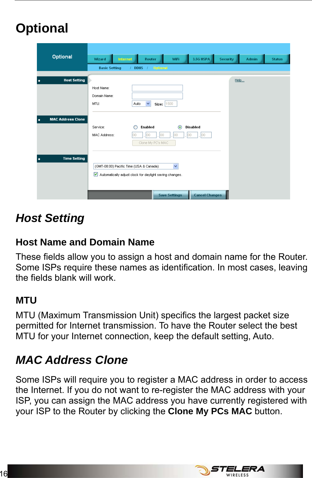 Internet Setup 16   Optional  Host Setting Host Name and Domain Name These fields allow you to assign a host and domain name for the Router. Some ISPs require these names as identification. In most cases, leaving the fields blank will work. MTU MTU (Maximum Transmission Unit) specifics the largest packet size permitted for Internet transmission. To have the Router select the best MTU for your Internet connection, keep the default setting, Auto. MAC Address Clone  Some ISPs will require you to register a MAC address in order to access the Internet. If you do not want to re-register the MAC address with your ISP, you can assign the MAC address you have currently registered with your ISP to the Router by clicking the Clone My PCs MAC button. 