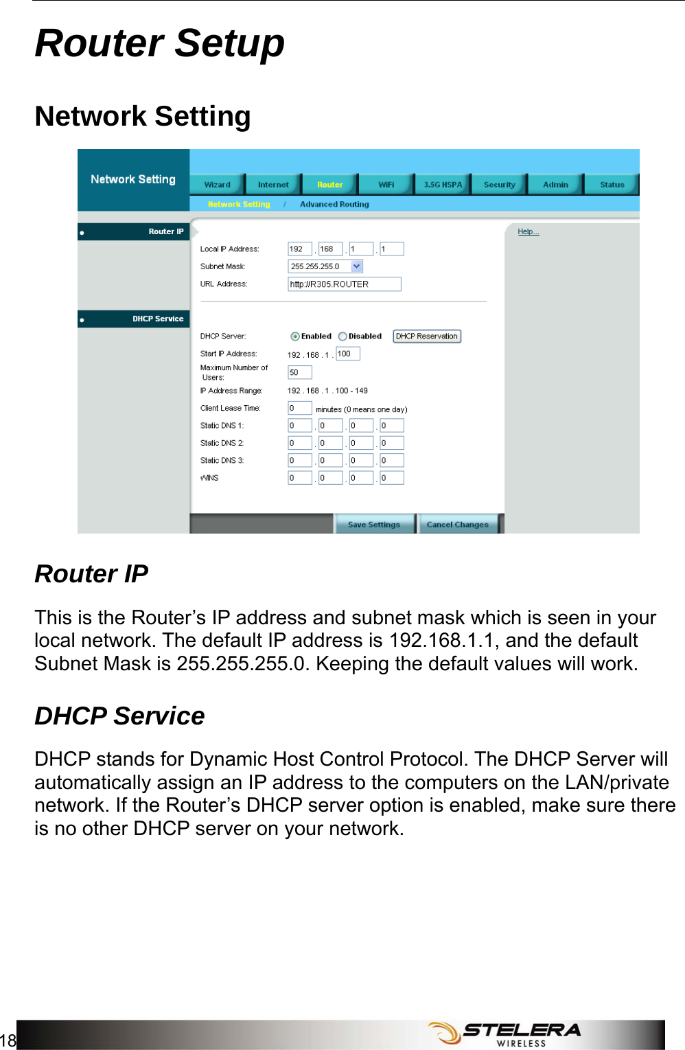 Router Setup 18   Router Setup Network Setting  Router IP This is the Router’s IP address and subnet mask which is seen in your local network. The default IP address is 192.168.1.1, and the default Subnet Mask is 255.255.255.0. Keeping the default values will work. DHCP Service DHCP stands for Dynamic Host Control Protocol. The DHCP Server will automatically assign an IP address to the computers on the LAN/private network. If the Router’s DHCP server option is enabled, make sure there is no other DHCP server on your network.   