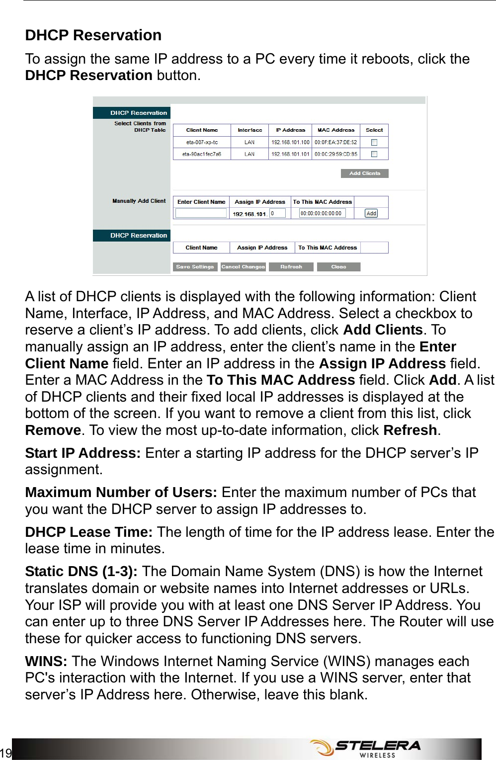  Router Setup 19  DHCP Reservation To assign the same IP address to a PC every time it reboots, click the DHCP Reservation button.  A list of DHCP clients is displayed with the following information: Client Name, Interface, IP Address, and MAC Address. Select a checkbox to reserve a client’s IP address. To add clients, click Add Clients. To manually assign an IP address, enter the client’s name in the Enter Client Name field. Enter an IP address in the Assign IP Address field. Enter a MAC Address in the To This MAC Address field. Click Add. A list of DHCP clients and their fixed local IP addresses is displayed at the bottom of the screen. If you want to remove a client from this list, click Remove. To view the most up-to-date information, click Refresh. Start IP Address: Enter a starting IP address for the DHCP server’s IP assignment. Maximum Number of Users: Enter the maximum number of PCs that you want the DHCP server to assign IP addresses to. DHCP Lease Time: The length of time for the IP address lease. Enter the lease time in minutes. Static DNS (1-3): The Domain Name System (DNS) is how the Internet translates domain or website names into Internet addresses or URLs. Your ISP will provide you with at least one DNS Server IP Address. You can enter up to three DNS Server IP Addresses here. The Router will use these for quicker access to functioning DNS servers. WINS: The Windows Internet Naming Service (WINS) manages each PC&apos;s interaction with the Internet. If you use a WINS server, enter that server’s IP Address here. Otherwise, leave this blank. 