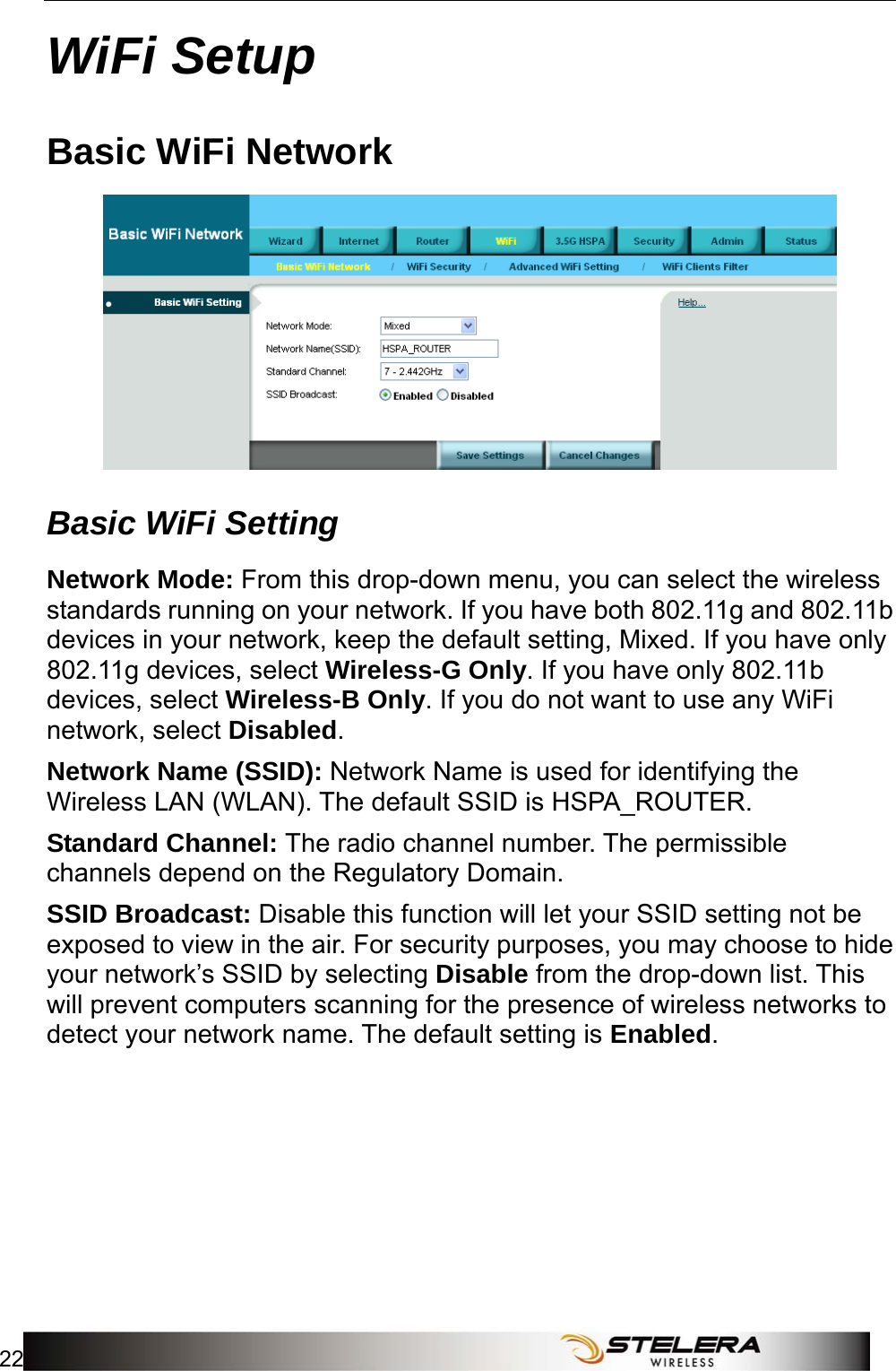 WiFi Setup 22   WiFi Setup Basic WiFi Network  Basic WiFi Setting Network Mode: From this drop-down menu, you can select the wireless standards running on your network. If you have both 802.11g and 802.11b devices in your network, keep the default setting, Mixed. If you have only 802.11g devices, select Wireless-G Only. If you have only 802.11b devices, select Wireless-B Only. If you do not want to use any WiFi network, select Disabled.  Network Name (SSID): Network Name is used for identifying the Wireless LAN (WLAN). The default SSID is HSPA_ROUTER. Standard Channel: The radio channel number. The permissible channels depend on the Regulatory Domain. SSID Broadcast: Disable this function will let your SSID setting not be exposed to view in the air. For security purposes, you may choose to hide your network’s SSID by selecting Disable from the drop-down list. This will prevent computers scanning for the presence of wireless networks to detect your network name. The default setting is Enabled. 