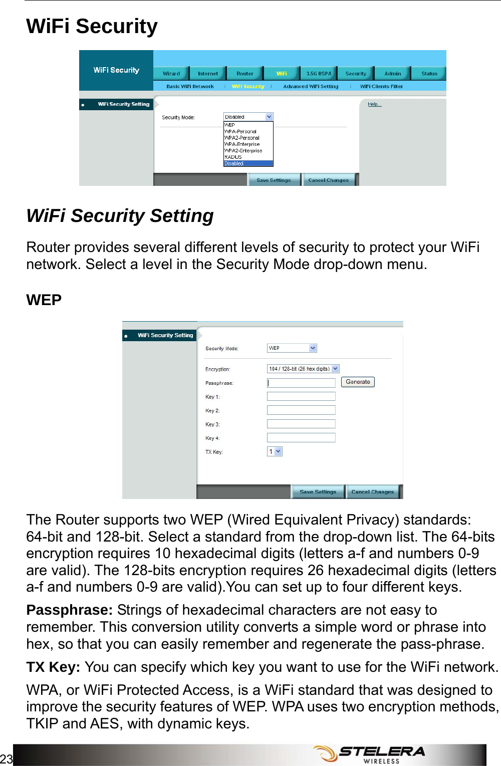  WiFi Setup 23  WiFi Security  WiFi Security Setting Router provides several different levels of security to protect your WiFi network. Select a level in the Security Mode drop-down menu. WEP  The Router supports two WEP (Wired Equivalent Privacy) standards: 64-bit and 128-bit. Select a standard from the drop-down list. The 64-bits encryption requires 10 hexadecimal digits (letters a-f and numbers 0-9 are valid). The 128-bits encryption requires 26 hexadecimal digits (letters a-f and numbers 0-9 are valid).You can set up to four different keys. Passphrase: Strings of hexadecimal characters are not easy to remember. This conversion utility converts a simple word or phrase into hex, so that you can easily remember and regenerate the pass-phrase. TX Key: You can specify which key you want to use for the WiFi network. WPA, or WiFi Protected Access, is a WiFi standard that was designed to improve the security features of WEP. WPA uses two encryption methods, TKIP and AES, with dynamic keys. 