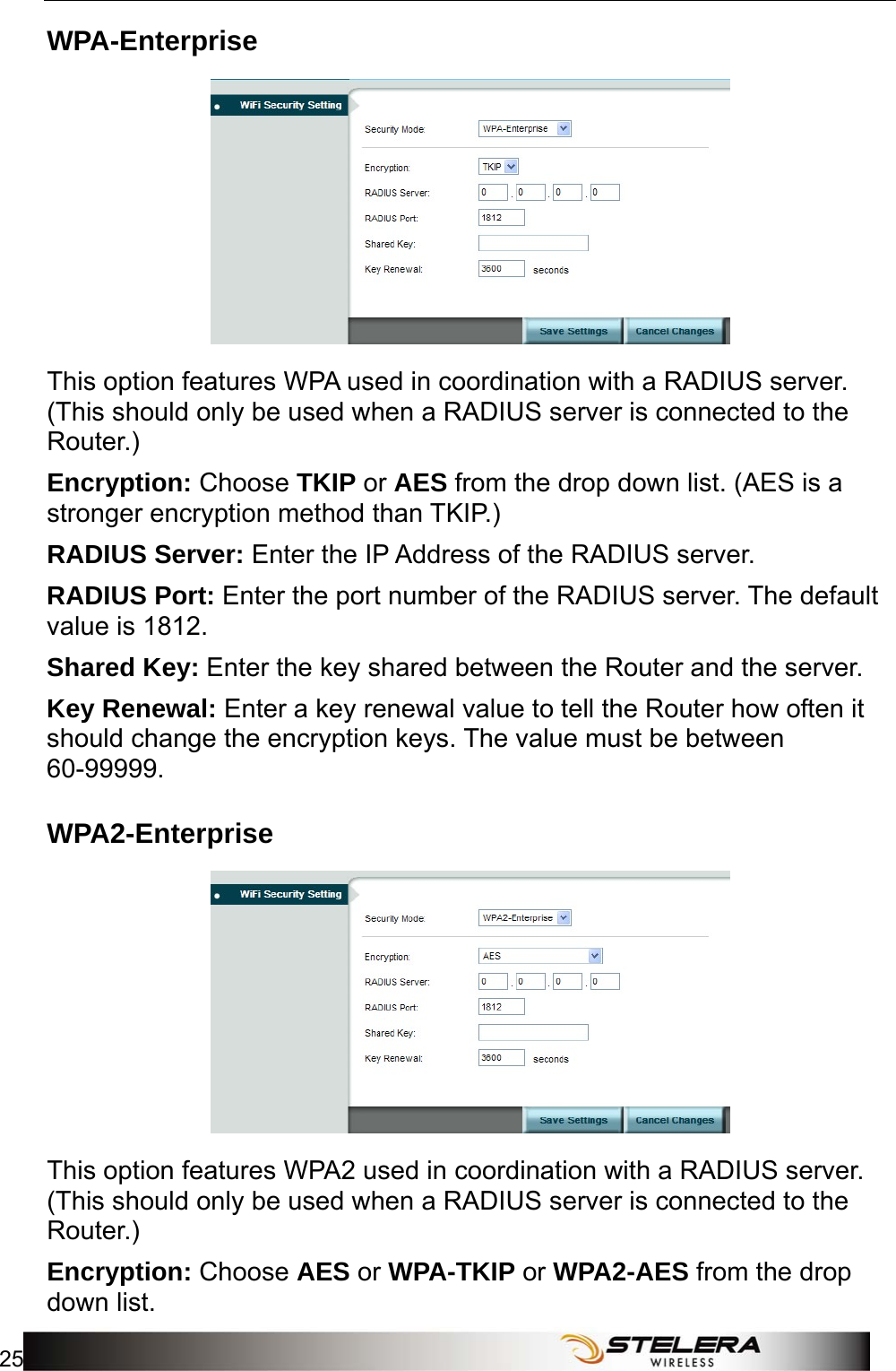  WiFi Setup 25  WPA-Enterprise  This option features WPA used in coordination with a RADIUS server. (This should only be used when a RADIUS server is connected to the Router.) Encryption: Choose TKIP or AES from the drop down list. (AES is a stronger encryption method than TKIP.) RADIUS Server: Enter the IP Address of the RADIUS server. RADIUS Port: Enter the port number of the RADIUS server. The default value is 1812. Shared Key: Enter the key shared between the Router and the server. Key Renewal: Enter a key renewal value to tell the Router how often it should change the encryption keys. The value must be between 60-99999. WPA2-Enterprise  This option features WPA2 used in coordination with a RADIUS server. (This should only be used when a RADIUS server is connected to the Router.) Encryption: Choose AES or WPA-TKIP or WPA2-AES from the drop down list. 