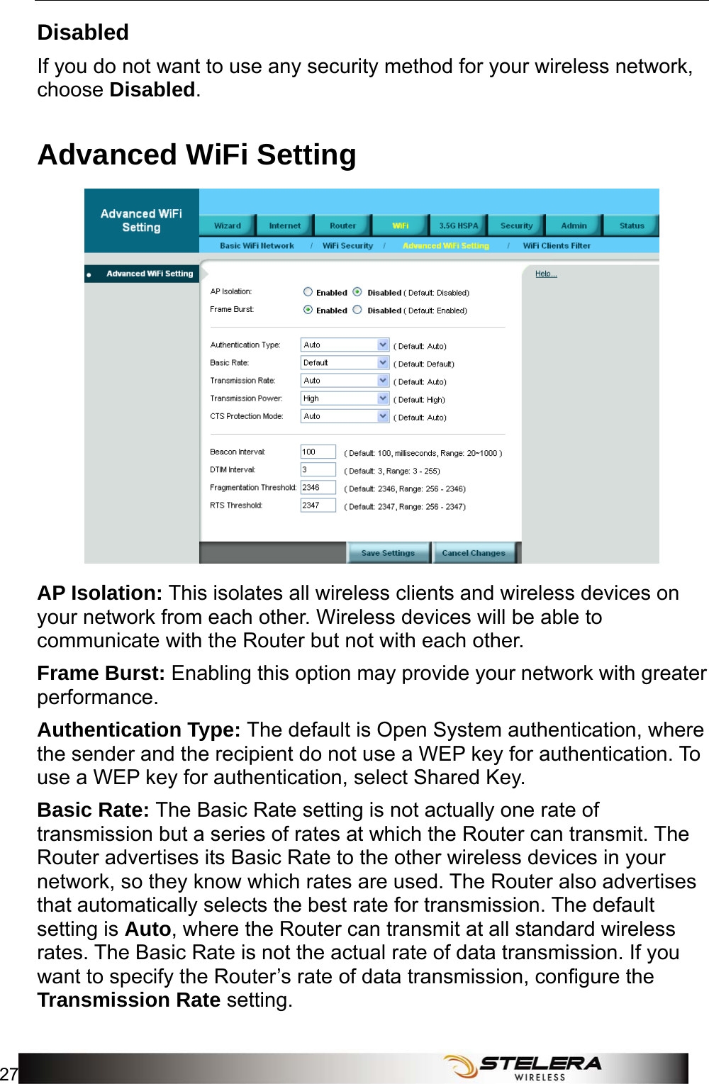  WiFi Setup 27  Disabled If you do not want to use any security method for your wireless network, choose Disabled. Advanced WiFi Setting  AP Isolation: This isolates all wireless clients and wireless devices on your network from each other. Wireless devices will be able to communicate with the Router but not with each other. Frame Burst: Enabling this option may provide your network with greater performance. Authentication Type: The default is Open System authentication, where the sender and the recipient do not use a WEP key for authentication. To use a WEP key for authentication, select Shared Key. Basic Rate: The Basic Rate setting is not actually one rate of transmission but a series of rates at which the Router can transmit. The Router advertises its Basic Rate to the other wireless devices in your network, so they know which rates are used. The Router also advertises that automatically selects the best rate for transmission. The default setting is Auto, where the Router can transmit at all standard wireless rates. The Basic Rate is not the actual rate of data transmission. If you want to specify the Router’s rate of data transmission, configure the Transmission Rate setting.  