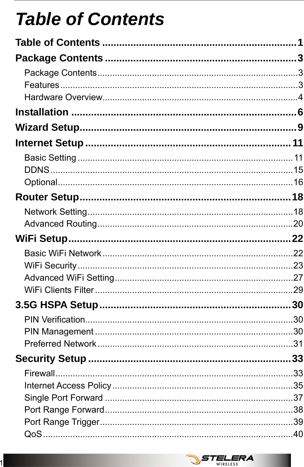   Table of Contents 1 Table of Contents Table of Contents .....................................................................1 Package Contents ....................................................................3 Package Contents.................................................................................3 Features................................................................................................3 Hardware Overview...............................................................................4 Installation ................................................................................6 Wizard Setup.............................................................................9 Internet Setup .........................................................................11 Basic Setting .......................................................................................11 DDNS..................................................................................................15 Optional...............................................................................................16 Router Setup...........................................................................18 Network Setting...................................................................................18 Advanced Routing...............................................................................20 WiFi Setup...............................................................................22 Basic WiFi Network.............................................................................22 WiFi Security.......................................................................................23 Advanced WiFi Setting........................................................................27 WiFi Clients Filter................................................................................29 3.5G HSPA Setup....................................................................30 PIN Verification....................................................................................30 PIN Management ................................................................................30 Preferred Network...............................................................................31 Security Setup ........................................................................33 Firewall................................................................................................33 Internet Access Policy.........................................................................35 Single Port Forward ............................................................................37 Port Range Forward............................................................................38 Port Range Trigger..............................................................................39 QoS.....................................................................................................40 