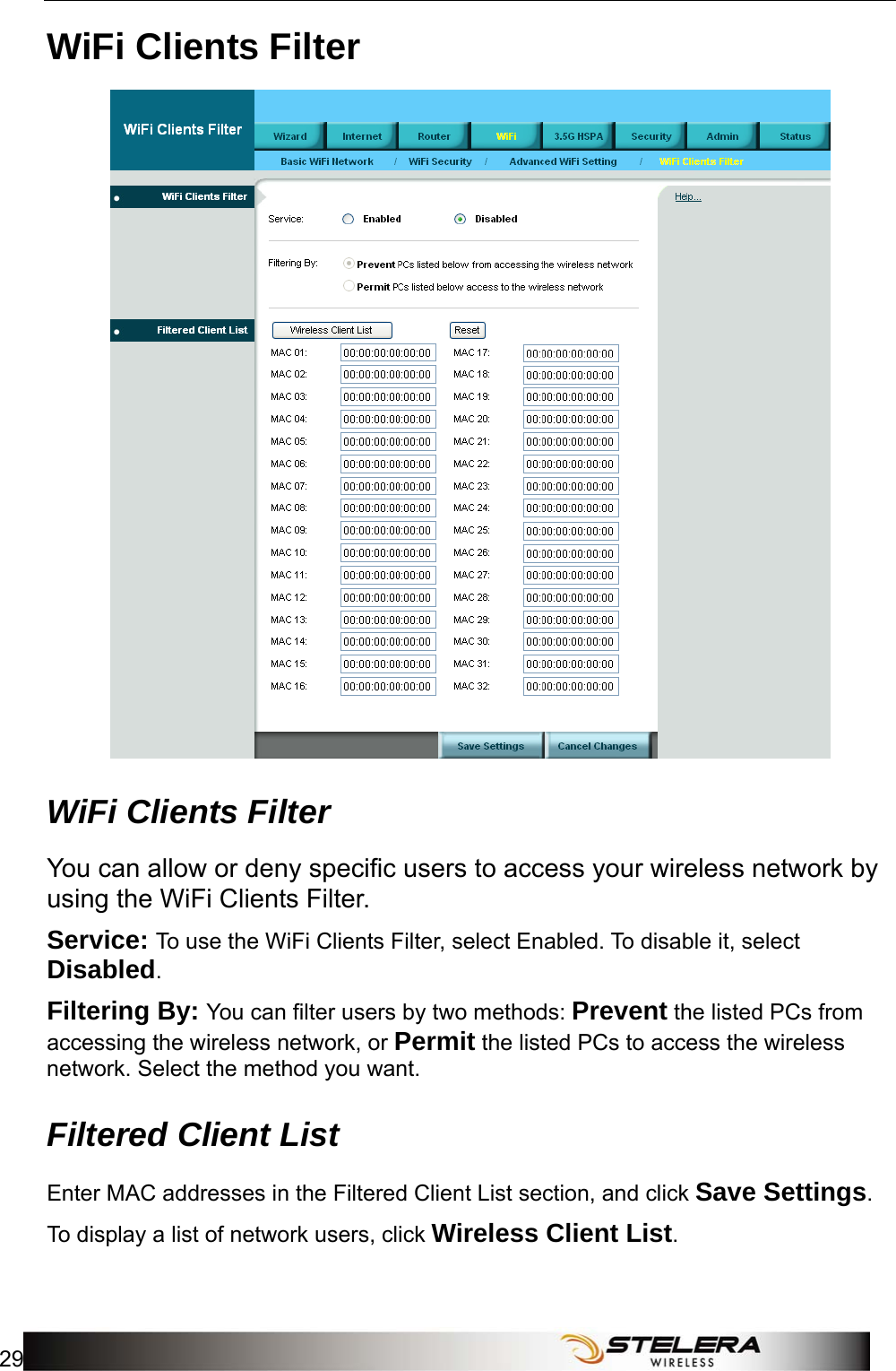  WiFi Setup 29  WiFi Clients Filter  WiFi Clients Filter You can allow or deny specific users to access your wireless network by using the WiFi Clients Filter. Service: To use the WiFi Clients Filter, select Enabled. To disable it, select Disabled. Filtering By: You can filter users by two methods: Prevent the listed PCs from accessing the wireless network, or Permit the listed PCs to access the wireless network. Select the method you want. Filtered Client List Enter MAC addresses in the Filtered Client List section, and click Save Settings. To display a list of network users, click Wireless Client List.  