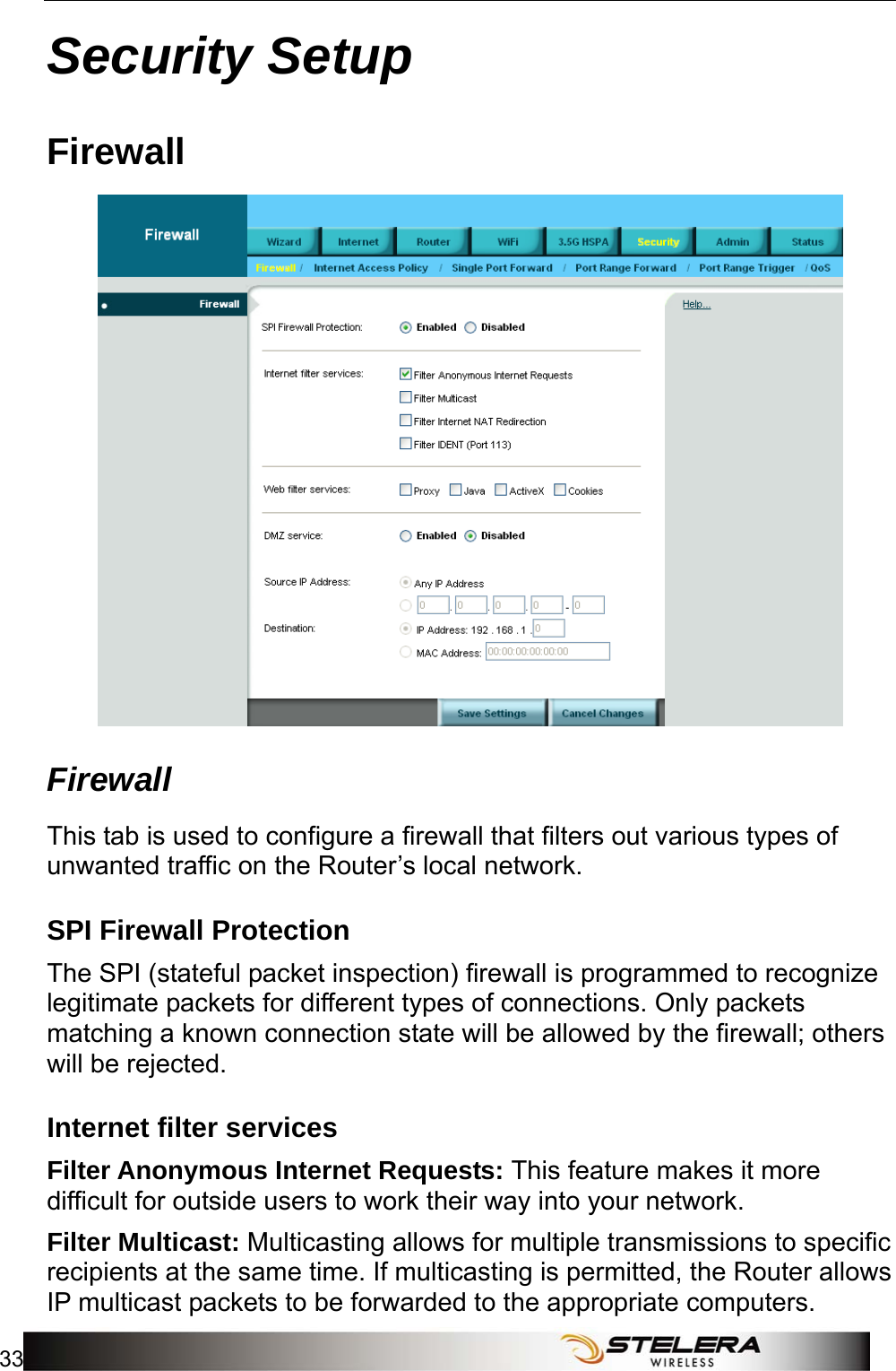  Security Setup 33  Security Setup Firewall  Firewall This tab is used to configure a firewall that filters out various types of unwanted traffic on the Router’s local network. SPI Firewall Protection The SPI (stateful packet inspection) firewall is programmed to recognize legitimate packets for different types of connections. Only packets matching a known connection state will be allowed by the firewall; others will be rejected. Internet filter services Filter Anonymous Internet Requests: This feature makes it more difficult for outside users to work their way into your network. Filter Multicast: Multicasting allows for multiple transmissions to specific recipients at the same time. If multicasting is permitted, the Router allows IP multicast packets to be forwarded to the appropriate computers.   