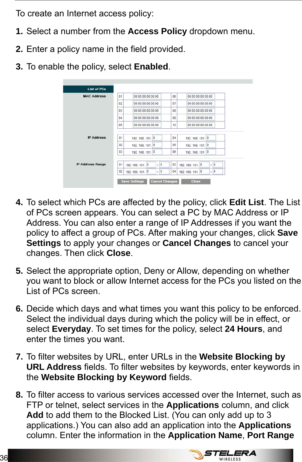 Security Setup 36   To create an Internet access policy: 1. Select a number from the Access Policy dropdown menu.   2. Enter a policy name in the field provided.   3. To enable the policy, select Enabled.  4. To select which PCs are affected by the policy, click Edit List. The List of PCs screen appears. You can select a PC by MAC Address or IP Address. You can also enter a range of IP Addresses if you want the policy to affect a group of PCs. After making your changes, click Save Settings to apply your changes or Cancel Changes to cancel your changes. Then click Close.  5. Select the appropriate option, Deny or Allow, depending on whether you want to block or allow Internet access for the PCs you listed on the List of PCs screen. 6. Decide which days and what times you want this policy to be enforced. Select the individual days during which the policy will be in effect, or select Everyday. To set times for the policy, select 24 Hours, and enter the times you want. 7. To filter websites by URL, enter URLs in the Website Blocking by URL Address fields. To filter websites by keywords, enter keywords in the Website Blocking by Keyword fields. 8. To filter access to various services accessed over the Internet, such as FTP or telnet, select services in the Applications column, and click Add to add them to the Blocked List. (You can only add up to 3 applications.) You can also add an application into the Applications column. Enter the information in the Application Name, Port Range 