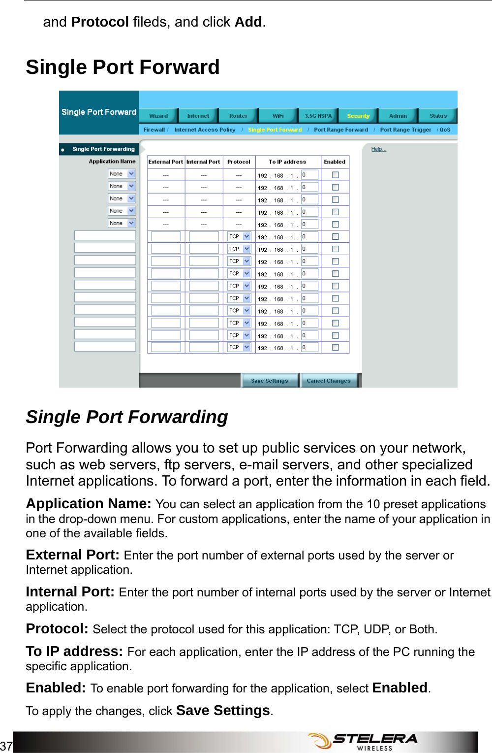  Security Setup 37  and Protocol fileds, and click Add. Single Port Forward  Single Port Forwarding Port Forwarding allows you to set up public services on your network, such as web servers, ftp servers, e-mail servers, and other specialized Internet applications. To forward a port, enter the information in each field. Application Name: You can select an application from the 10 preset applications in the drop-down menu. For custom applications, enter the name of your application in one of the available fields. External Port: Enter the port number of external ports used by the server or Internet application. Internal Port: Enter the port number of internal ports used by the server or Internet application.  Protocol: Select the protocol used for this application: TCP, UDP, or Both. To IP address: For each application, enter the IP address of the PC running the specific application. Enabled: To enable port forwarding for the application, select Enabled. To apply the changes, click Save Settings. 