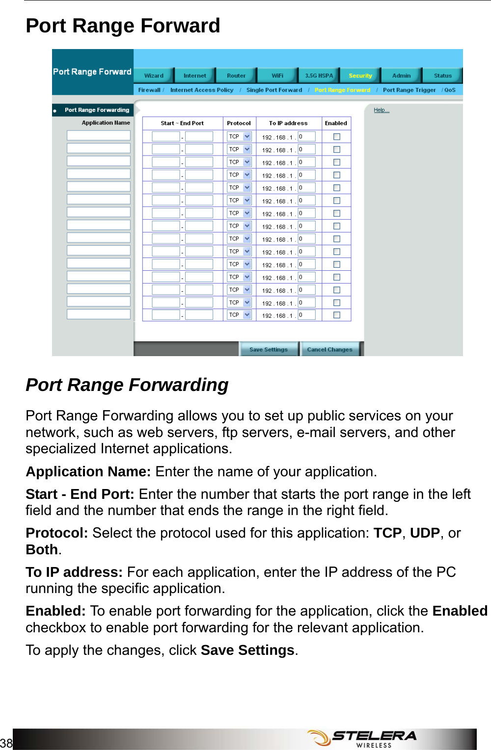 Security Setup 38   Port Range Forward  Port Range Forwarding   Port Range Forwarding allows you to set up public services on your network, such as web servers, ftp servers, e-mail servers, and other specialized Internet applications. Application Name: Enter the name of your application. Start - End Port: Enter the number that starts the port range in the left field and the number that ends the range in the right field. Protocol: Select the protocol used for this application: TCP, UDP, or Both. To IP address: For each application, enter the IP address of the PC running the specific application. Enabled: To enable port forwarding for the application, click the Enabled checkbox to enable port forwarding for the relevant application. To apply the changes, click Save Settings. 