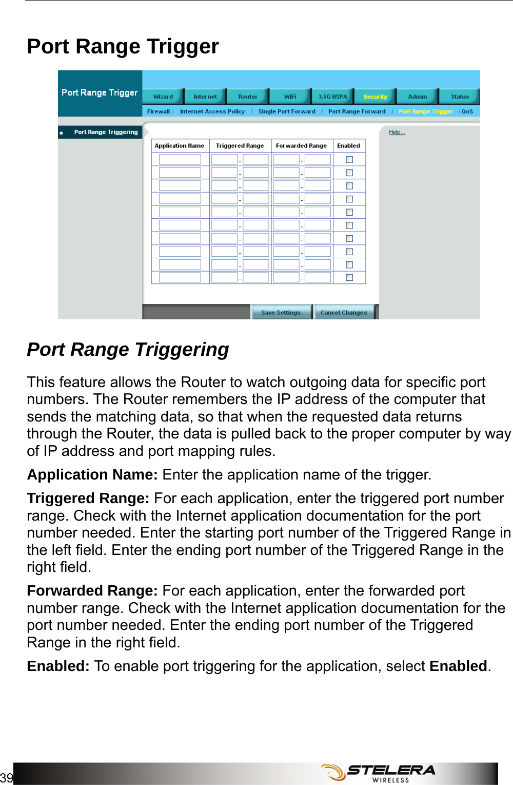  Security Setup 39  Port Range Trigger  Port Range Triggering This feature allows the Router to watch outgoing data for specific port numbers. The Router remembers the IP address of the computer that sends the matching data, so that when the requested data returns through the Router, the data is pulled back to the proper computer by way of IP address and port mapping rules. Application Name: Enter the application name of the trigger. Triggered Range: For each application, enter the triggered port number range. Check with the Internet application documentation for the port number needed. Enter the starting port number of the Triggered Range in the left field. Enter the ending port number of the Triggered Range in the right field. Forwarded Range: For each application, enter the forwarded port number range. Check with the Internet application documentation for the port number needed. Enter the ending port number of the Triggered Range in the right field.   Enabled: To enable port triggering for the application, select Enabled. 