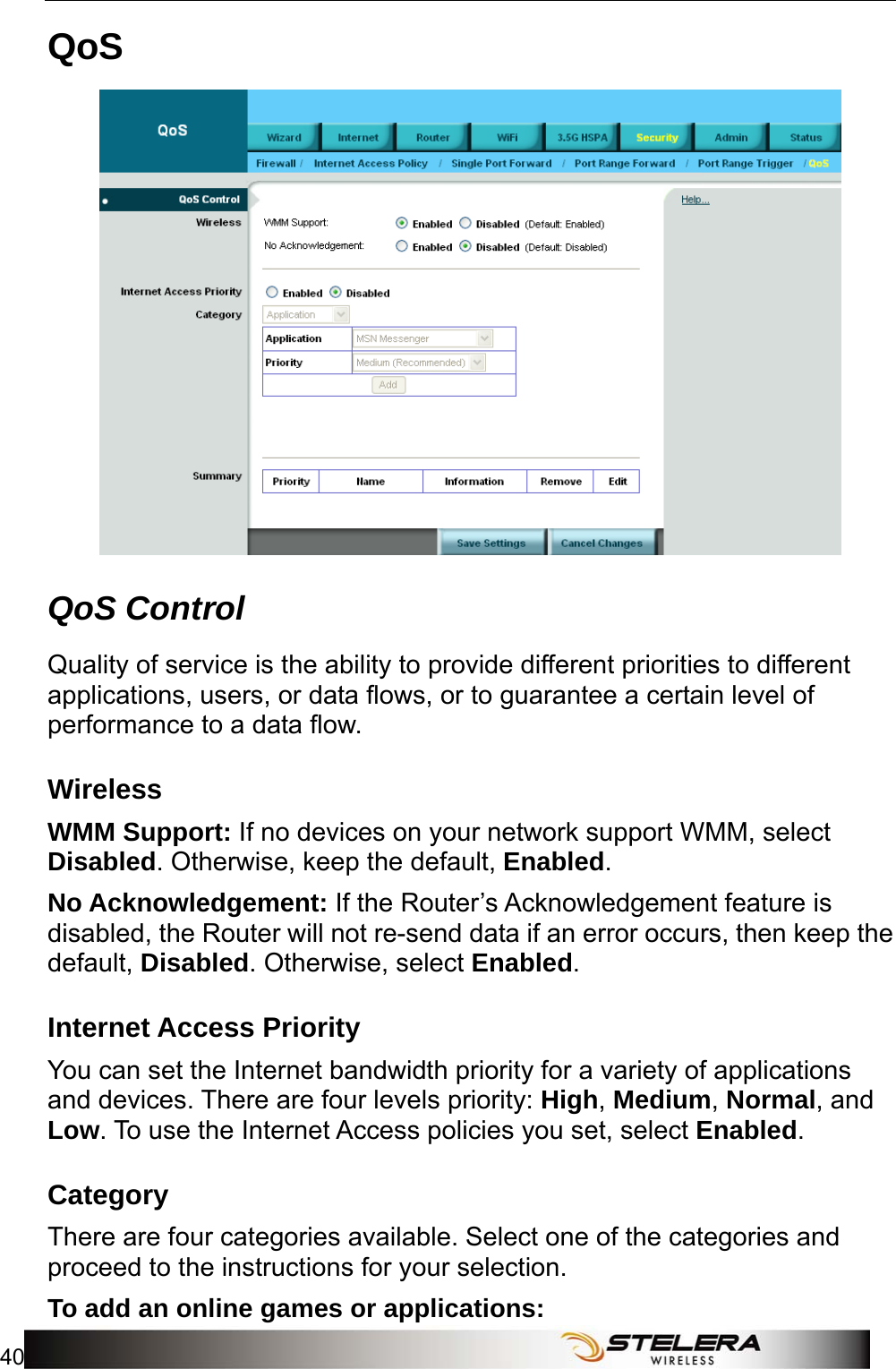 Security Setup 40   QoS  QoS Control Quality of service is the ability to provide different priorities to different applications, users, or data flows, or to guarantee a certain level of performance to a data flow. Wireless WMM Support: If no devices on your network support WMM, select Disabled. Otherwise, keep the default, Enabled. No Acknowledgement: If the Router’s Acknowledgement feature is disabled, the Router will not re-send data if an error occurs, then keep the default, Disabled. Otherwise, select Enabled. Internet Access Priority You can set the Internet bandwidth priority for a variety of applications and devices. There are four levels priority: High, Medium, Normal, and Low. To use the Internet Access policies you set, select Enabled. Category There are four categories available. Select one of the categories and proceed to the instructions for your selection. To add an online games or applications: 