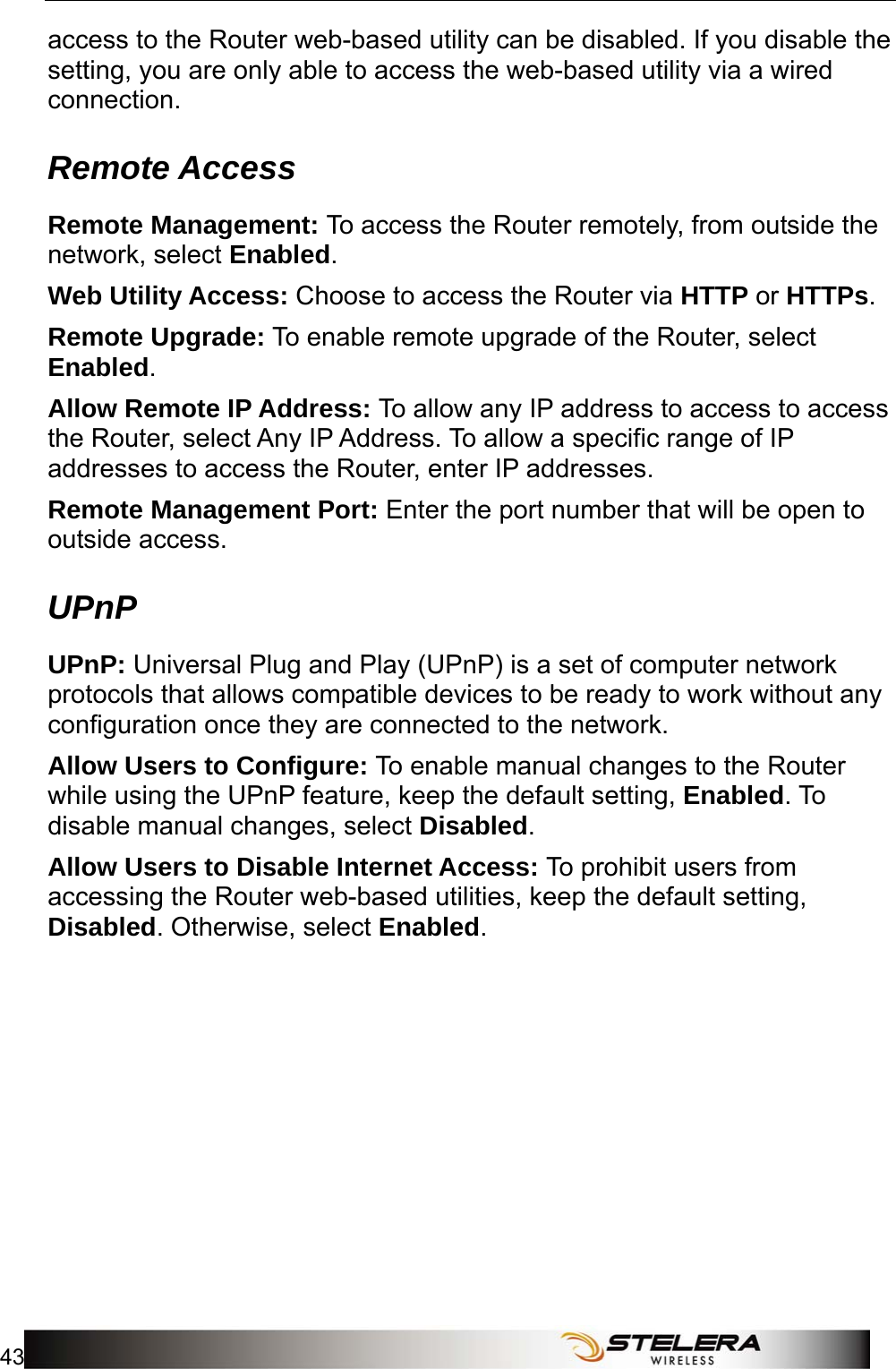  Admin Setup 43  access to the Router web-based utility can be disabled. If you disable the setting, you are only able to access the web-based utility via a wired connection. Remote Access Remote Management: To access the Router remotely, from outside the network, select Enabled. Web Utility Access: Choose to access the Router via HTTP or HTTPs. Remote Upgrade: To enable remote upgrade of the Router, select Enabled. Allow Remote IP Address: To allow any IP address to access to access the Router, select Any IP Address. To allow a specific range of IP addresses to access the Router, enter IP addresses. Remote Management Port: Enter the port number that will be open to outside access. UPnP UPnP: Universal Plug and Play (UPnP) is a set of computer network protocols that allows compatible devices to be ready to work without any configuration once they are connected to the network. Allow Users to Configure: To enable manual changes to the Router while using the UPnP feature, keep the default setting, Enabled. To disable manual changes, select Disabled. Allow Users to Disable Internet Access: To prohibit users from accessing the Router web-based utilities, keep the default setting, Disabled. Otherwise, select Enabled. 