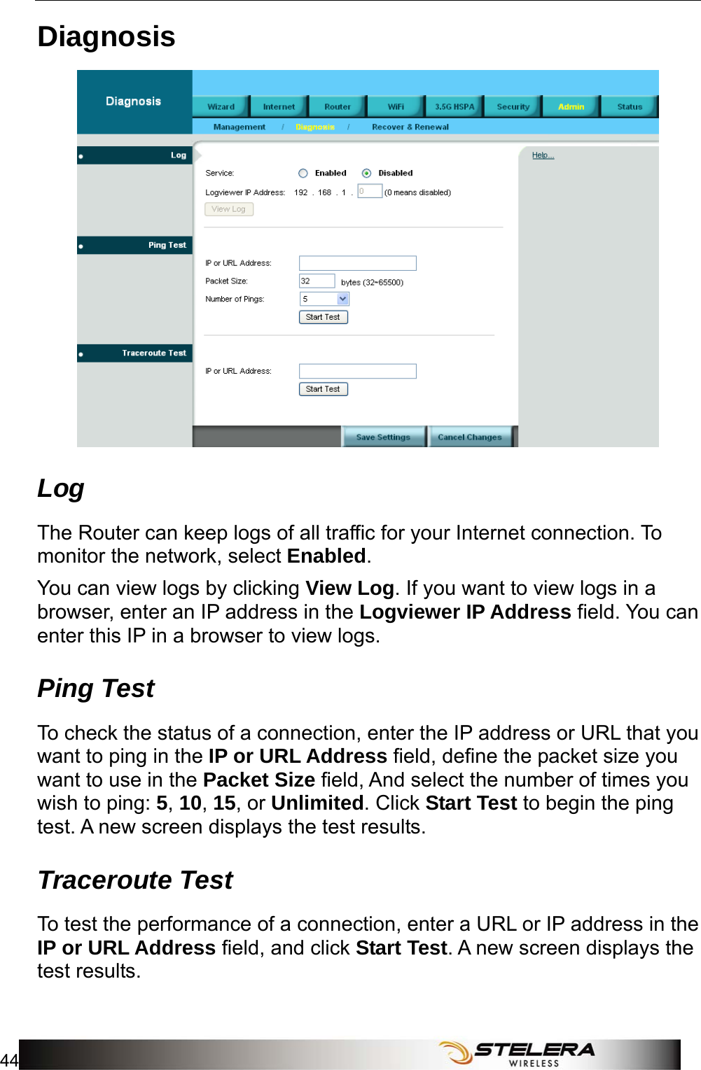 Admin Setup 44   Diagnosis  Log The Router can keep logs of all traffic for your Internet connection. To monitor the network, select Enabled. You can view logs by clicking View Log. If you want to view logs in a browser, enter an IP address in the Logviewer IP Address field. You can enter this IP in a browser to view logs.   Ping Test To check the status of a connection, enter the IP address or URL that you want to ping in the IP or URL Address field, define the packet size you want to use in the Packet Size field, And select the number of times you wish to ping: 5, 10, 15, or Unlimited. Click Start Test to begin the ping test. A new screen displays the test results. Traceroute Test To test the performance of a connection, enter a URL or IP address in the IP or URL Address field, and click Start Test. A new screen displays the test results. 