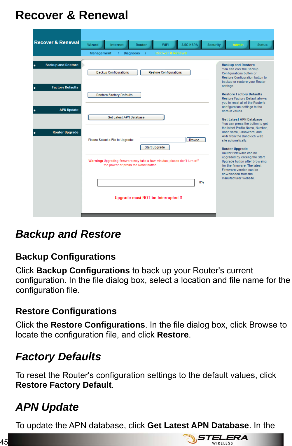  Admin Setup 45  Recover &amp; Renewal  Backup and Restore Backup Configurations Click Backup Configurations to back up your Router&apos;s current configuration. In the file dialog box, select a location and file name for the configuration file.   Restore Configurations Click the Restore Configurations. In the file dialog box, click Browse to locate the configuration file, and click Restore. Factory Defaults To reset the Router&apos;s configuration settings to the default values, click Restore Factory Default. APN Update To update the APN database, click Get Latest APN Database. In the 