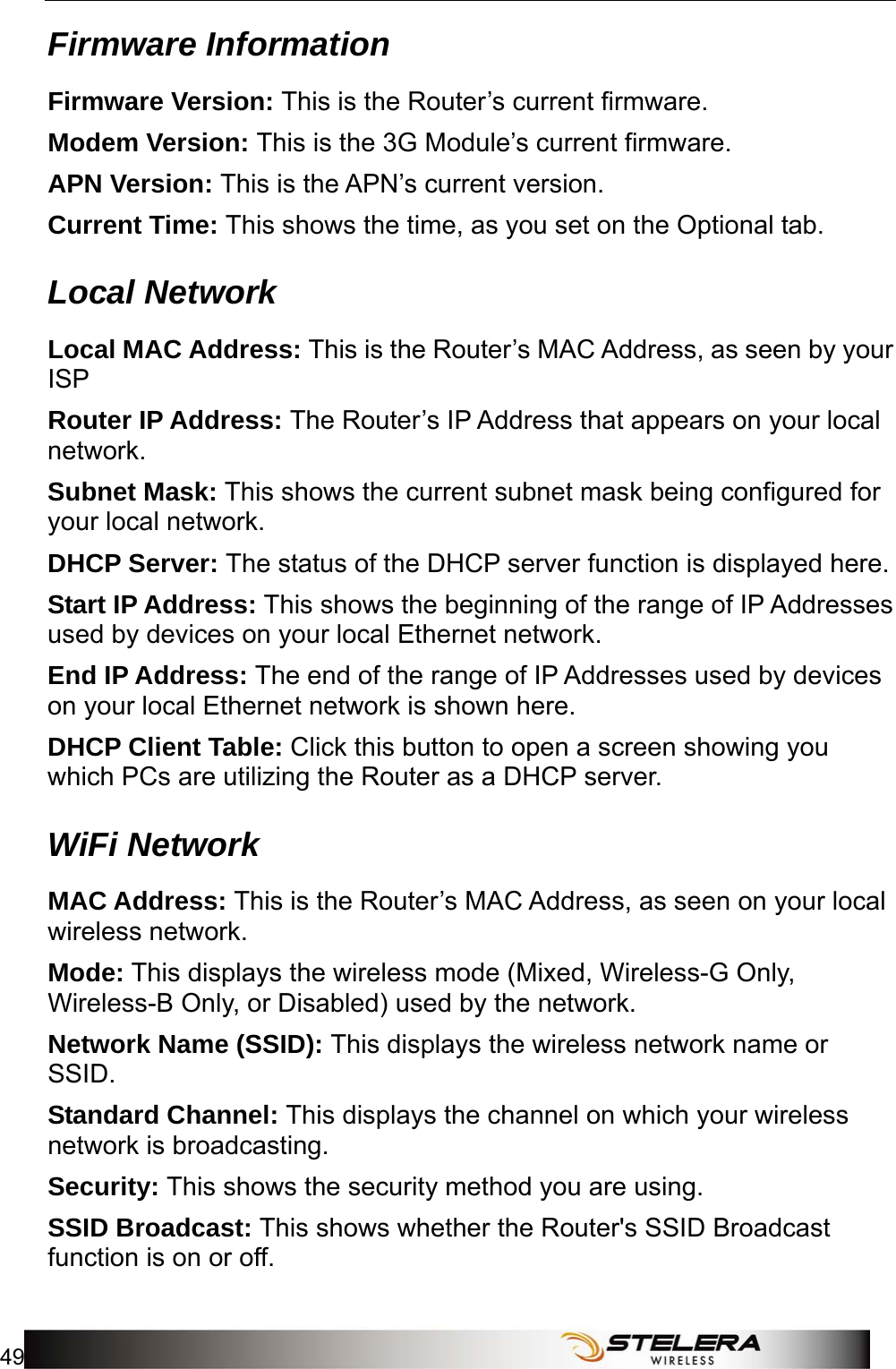  Status 49  Firmware Information Firmware Version: This is the Router’s current firmware. Modem Version: This is the 3G Module’s current firmware. APN Version: This is the APN’s current version. Current Time: This shows the time, as you set on the Optional tab. Local Network Local MAC Address: This is the Router’s MAC Address, as seen by your ISP Router IP Address: The Router’s IP Address that appears on your local network. Subnet Mask: This shows the current subnet mask being configured for your local network. DHCP Server: The status of the DHCP server function is displayed here. Start IP Address: This shows the beginning of the range of IP Addresses used by devices on your local Ethernet network. End IP Address: The end of the range of IP Addresses used by devices on your local Ethernet network is shown here. DHCP Client Table: Click this button to open a screen showing you which PCs are utilizing the Router as a DHCP server.   WiFi Network MAC Address: This is the Router’s MAC Address, as seen on your local wireless network. Mode: This displays the wireless mode (Mixed, Wireless-G Only, Wireless-B Only, or Disabled) used by the network. Network Name (SSID): This displays the wireless network name or SSID. Standard Channel: This displays the channel on which your wireless network is broadcasting. Security: This shows the security method you are using. SSID Broadcast: This shows whether the Router&apos;s SSID Broadcast function is on or off.  