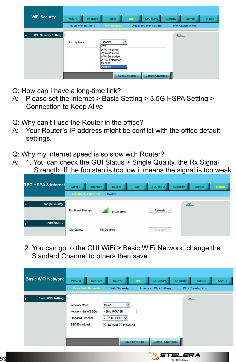  Appendix A: FAQ 53    Q: How can I have a long-time link?   A:    Please set the internet &gt; Basic Setting &gt; 3.5G HSPA Setting &gt; Connection to Keep Alive.     Q: Why can’t I use the Router in the office?   A:    Your Router’s IP address might be conflict with the office default settings.    Q: Why my internet speed is so slow with Router?   A:    1. You can check the GUI Status &gt; Single Quality, the Rx Signal Strength. If the footstep is too low it means the signal is too weak.            2. You can go to the GUI WiFi &gt; Basic WiFi Network, change the Standard Channel to others then save.      