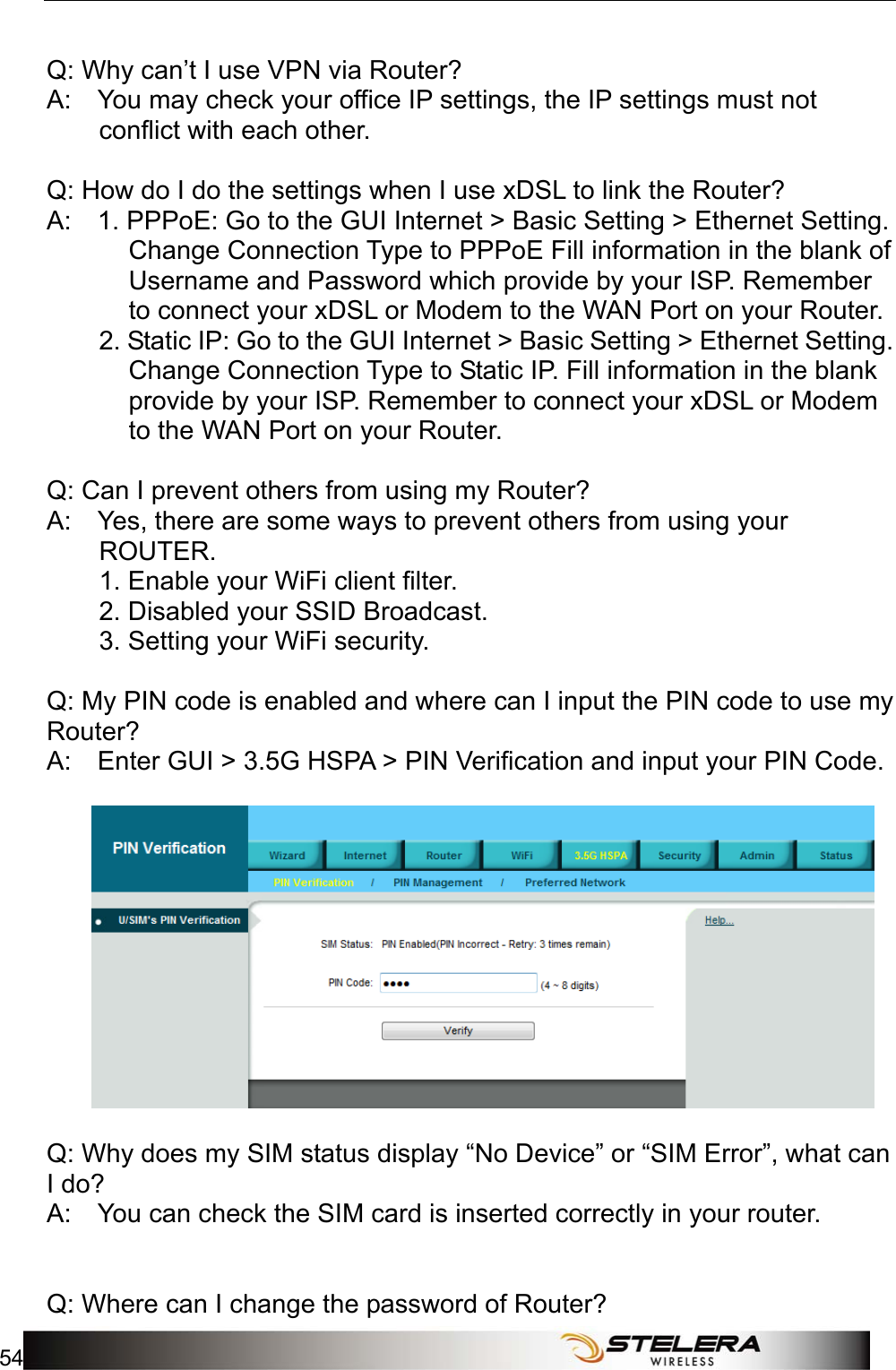 Appendix A: FAQ 54    Q: Why can’t I use VPN via Router?   A:    You may check your office IP settings, the IP settings must not conflict with each other.       Q: How do I do the settings when I use xDSL to link the Router?   A:    1. PPPoE: Go to the GUI Internet &gt; Basic Setting &gt; Ethernet Setting. Change Connection Type to PPPoE Fill information in the blank of Username and Password which provide by your ISP. Remember to connect your xDSL or Modem to the WAN Port on your Router.   2. Static IP: Go to the GUI Internet &gt; Basic Setting &gt; Ethernet Setting. Change Connection Type to Static IP. Fill information in the blank provide by your ISP. Remember to connect your xDSL or Modem to the WAN Port on your Router.   Q: Can I prevent others from using my Router?   A:    Yes, there are some ways to prevent others from using your ROUTER.          1. Enable your WiFi client filter.       2. Disabled your SSID Broadcast.          3. Setting your WiFi security.     Q: My PIN code is enabled and where can I input the PIN code to use my Router?  A:    Enter GUI &gt; 3.5G HSPA &gt; PIN Verification and input your PIN Code.       Q: Why does my SIM status display “No Device” or “SIM Error”, what can I do?   A:    You can check the SIM card is inserted correctly in your router.          Q: Where can I change the password of Router?   