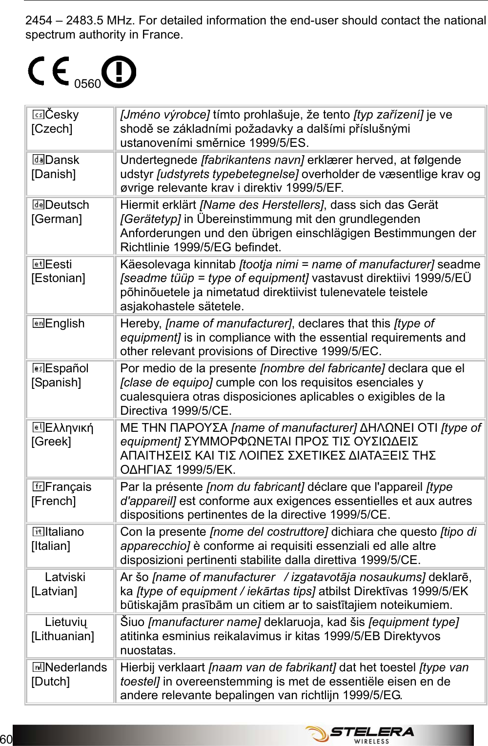 Appendix C: Important Safety Information and Glossary 60   2454 – 2483.5 MHz. For detailed information the end-user should contact the national spectrum authority in France.  0560   Česky [Czech] [Jméno výrobce] tímto prohlašuje, že tento [typ zařízení] je ve shodě se základními požadavky a dalšími příslušnými ustanoveními směrnice 1999/5/ES. Dansk [Danish] Undertegnede [fabrikantens navn] erklærer herved, at følgende udstyr [udstyrets typebetegnelse] overholder de væsentlige krav og øvrige relevante krav i direktiv 1999/5/EF. Deutsch [German] Hiermit erklärt [Name des Herstellers], dass sich das Gerät [Gerätetyp] in Übereinstimmung mit den grundlegenden Anforderungen und den übrigen einschlägigen Bestimmungen der Richtlinie 1999/5/EG befindet. Eesti [Estonian] Käesolevaga kinnitab [tootja nimi = name of manufacturer] seadme [seadme tüüp = type of equipment] vastavust direktiivi 1999/5/EÜ põhinõuetele ja nimetatud direktiivist tulenevatele teistele asjakohastele sätetele. English Hereby, [name of manufacturer], declares that this [type of equipment] is in compliance with the essential requirements and other relevant provisions of Directive 1999/5/EC. Español [Spanish] Por medio de la presente [nombre del fabricante] declara que el [clase de equipo] cumple con los requisitos esenciales y cualesquiera otras disposiciones aplicables o exigibles de la Directiva 1999/5/CE. Ελληνική [Greek] ΜΕ ΤΗΝ ΠΑΡΟΥΣΑ [name of manufacturer] ΔΗΛΩΝΕΙ ΟΤΙ [type of equipment] ΣΥΜΜΟΡΦΩΝΕΤΑΙ ΠΡΟΣ ΤΙΣ ΟΥΣΙΩΔΕΙΣ ΑΠΑΙΤΗΣΕΙΣ ΚΑΙ ΤΙΣ ΛΟΙΠΕΣ ΣΧΕΤΙΚΕΣ ΔΙΑΤΑΞΕΙΣ ΤΗΣ ΟΔΗΓΙΑΣ 1999/5/ΕΚ. Français [French] Par la présente [nom du fabricant] déclare que l&apos;appareil [type d&apos;appareil] est conforme aux exigences essentielles et aux autres dispositions pertinentes de la directive 1999/5/CE. Italiano [Italian] Con la presente [nome del costruttore] dichiara che questo [tipo di apparecchio] è conforme ai requisiti essenziali ed alle altre disposizioni pertinenti stabilite dalla direttiva 1999/5/CE. Latviski [Latvian] Ar šo [name of manufacturer   / izgatavotāja nosaukums] deklarē, ka [type of equipment / iekārtas tips] atbilst Direktīvas 1999/5/EK būtiskajām prasībām un citiem ar to saistītajiem noteikumiem. Lietuvių [Lithuanian]  Šiuo [manufacturer name] deklaruoja, kad šis [equipment type] atitinka esminius reikalavimus ir kitas 1999/5/EB Direktyvos nuostatas. Nederlands [Dutch] Hierbij verklaart [naam van de fabrikant] dat het toestel [type van toestel] in overeenstemming is met de essentiële eisen en de andere relevante bepalingen van richtlijn 1999/5/EG. 