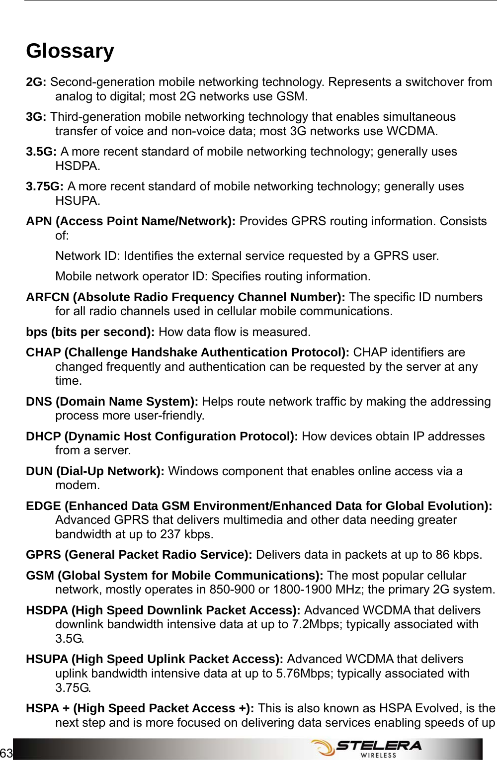   Appendix C: Important Safety Information and Glossary 63  Glossary 2G: Second-generation mobile networking technology. Represents a switchover from analog to digital; most 2G networks use GSM. 3G: Third-generation mobile networking technology that enables simultaneous transfer of voice and non-voice data; most 3G networks use WCDMA. 3.5G: A more recent standard of mobile networking technology; generally uses HSDPA. 3.75G: A more recent standard of mobile networking technology; generally uses HSUPA. APN (Access Point Name/Network): Provides GPRS routing information. Consists of: Network ID: Identiﬁes the external service requested by a GPRS user.   Mobile network operator ID: Speciﬁes routing information. ARFCN (Absolute Radio Frequency Channel Number): The speciﬁc ID numbers for all radio channels used in cellular mobile communications. bps (bits per second): How data ﬂow is measured. CHAP (Challenge Handshake Authentication Protocol): CHAP identifiers are changed frequently and authentication can be requested by the server at any time.  DNS (Domain Name System): Helps route network trafﬁc by making the addressing process more user-friendly. DHCP (Dynamic Host Conﬁguration Protocol): How devices obtain IP addresses from a server. DUN (Dial-Up Network): Windows component that enables online access via a modem. EDGE (Enhanced Data GSM Environment/Enhanced Data for Global Evolution): Advanced GPRS that delivers multimedia and other data needing greater bandwidth at up to 237 kbps. GPRS (General Packet Radio Service): Delivers data in packets at up to 86 kbps. GSM (Global System for Mobile Communications): The most popular cellular network, mostly operates in 850-900 or 1800-1900 MHz; the primary 2G system. HSDPA (High Speed Downlink Packet Access): Advanced WCDMA that delivers downlink bandwidth intensive data at up to 7.2Mbps; typically associated with 3.5G. HSUPA (High Speed Uplink Packet Access): Advanced WCDMA that delivers uplink bandwidth intensive data at up to 5.76Mbps; typically associated with 3.75G. HSPA + (High Speed Packet Access +): This is also known as HSPA Evolved, is the next step and is more focused on delivering data services enabling speeds of up 