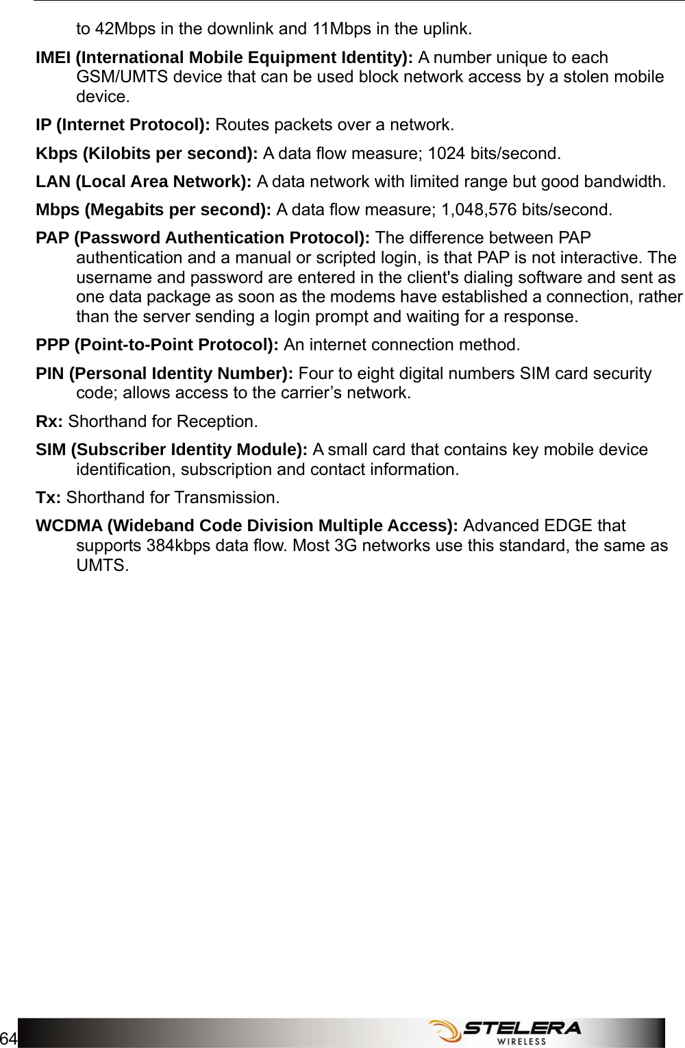 Appendix C: Important Safety Information and Glossary 64   to 42Mbps in the downlink and 11Mbps in the uplink. IMEI (International Mobile Equipment Identity): A number unique to each GSM/UMTS device that can be used block network access by a stolen mobile device. IP (Internet Protocol): Routes packets over a network. Kbps (Kilobits per second): A data ﬂow measure; 1024 bits/second. LAN (Local Area Network): A data network with limited range but good bandwidth. Mbps (Megabits per second): A data ﬂow measure; 1,048,576 bits/second. PAP (Password Authentication Protocol): The difference between PAP authentication and a manual or scripted login, is that PAP is not interactive. The username and password are entered in the client&apos;s dialing software and sent as one data package as soon as the modems have established a connection, rather than the server sending a login prompt and waiting for a response. PPP (Point-to-Point Protocol): An internet connection method. PIN (Personal Identity Number): Four to eight digital numbers SIM card security code; allows access to the carrier’s network. Rx: Shorthand for Reception. SIM (Subscriber Identity Module): A small card that contains key mobile device identiﬁcation, subscription and contact information. Tx: Shorthand for Transmission. WCDMA (Wideband Code Division Multiple Access): Advanced EDGE that supports 384kbps data ﬂow. Most 3G networks use this standard, the same as UMTS.  