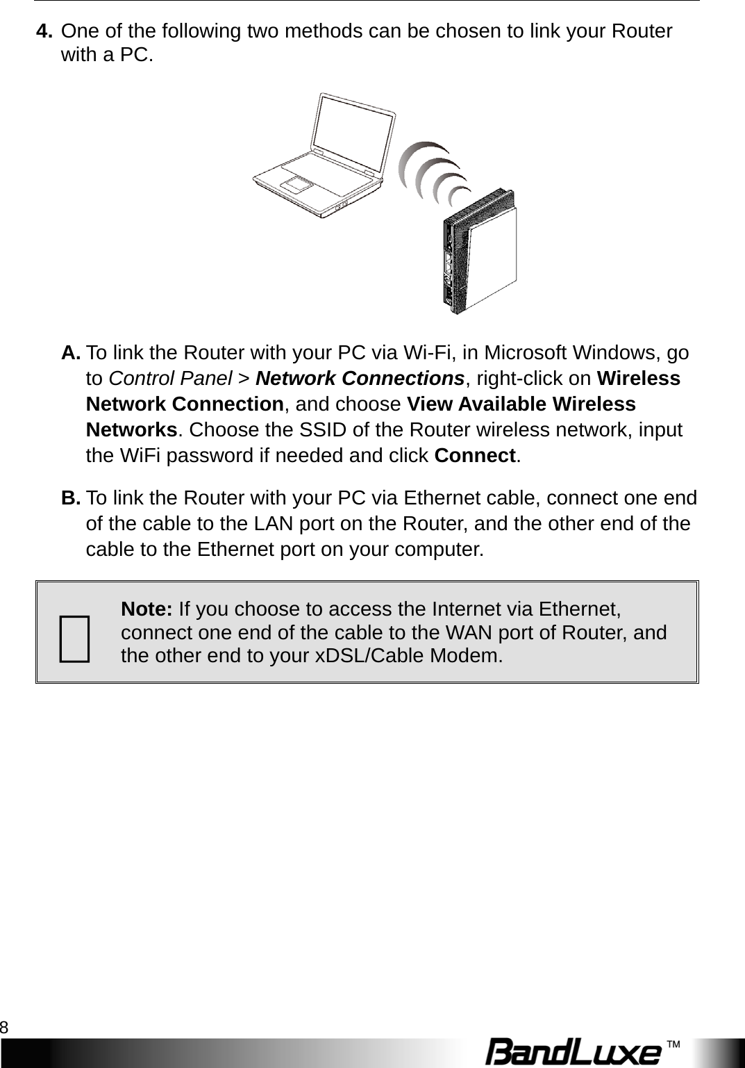 Installation 8  4. One of the following two methods can be chosen to link your Router with a PC.  A. To link the Router with your PC via Wi-Fi, in Microsoft Windows, go to Control Panel &gt; Network Connections, right-click on Wireless Network Connection, and choose View Available Wireless Networks. Choose the SSID of the Router wireless network, input the WiFi password if needed and click Connect.   B. To link the Router with your PC via Ethernet cable, connect one end of the cable to the LAN port on the Router, and the other end of the cable to the Ethernet port on your computer.  Note: If you choose to access the Internet via Ethernet, connect one end of the cable to the WAN port of Router, and the other end to your xDSL/Cable Modem. 