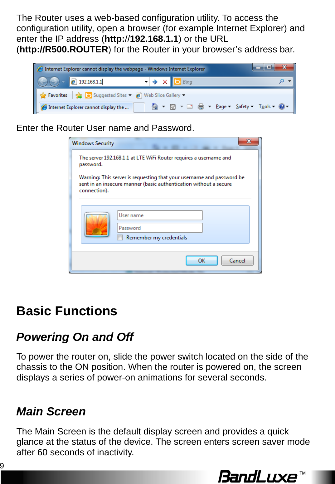   Installation 9 The Router uses a web-based configuration utility. To access the configuration utility, open a browser (for example Internet Explorer) and enter the IP address (http://192.168.1.1) or the URL (http://R500.ROUTER) for the Router in your browser’s address bar.    Enter the Router User name and Password.   Basic Functions Powering On and Off To power the router on, slide the power switch located on the side of the chassis to the ON position. When the router is powered on, the screen displays a series of power-on animations for several seconds.    Main Screen The Main Screen is the default display screen and provides a quick glance at the status of the device. The screen enters screen saver mode after 60 seconds of inactivity. 