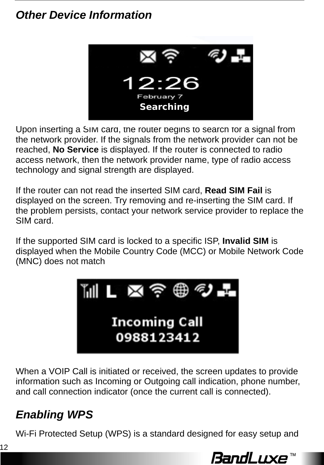 Installation 12  Other Device Information   Upon inserting a SIM card, the router begins to search for a signal from the network provider. If the signals from the network provider can not be reached, No Service is displayed. If the router is connected to radio access network, then the network provider name, type of radio access technology and signal strength are displayed.  If the router can not read the inserted SIM card, Read SIM Fail is displayed on the screen. Try removing and re-inserting the SIM card. If the problem persists, contact your network service provider to replace the SIM card.  If the supported SIM card is locked to a specific ISP, Invalid SIM is displayed when the Mobile Country Code (MCC) or Mobile Network Code (MNC) does not match    When a VOIP Call is initiated or received, the screen updates to provide information such as Incoming or Outgoing call indication, phone number, and call connection indicator (once the current call is connected). Enabling WPS Wi-Fi Protected Setup (WPS) is a standard designed for easy setup and Searching  
