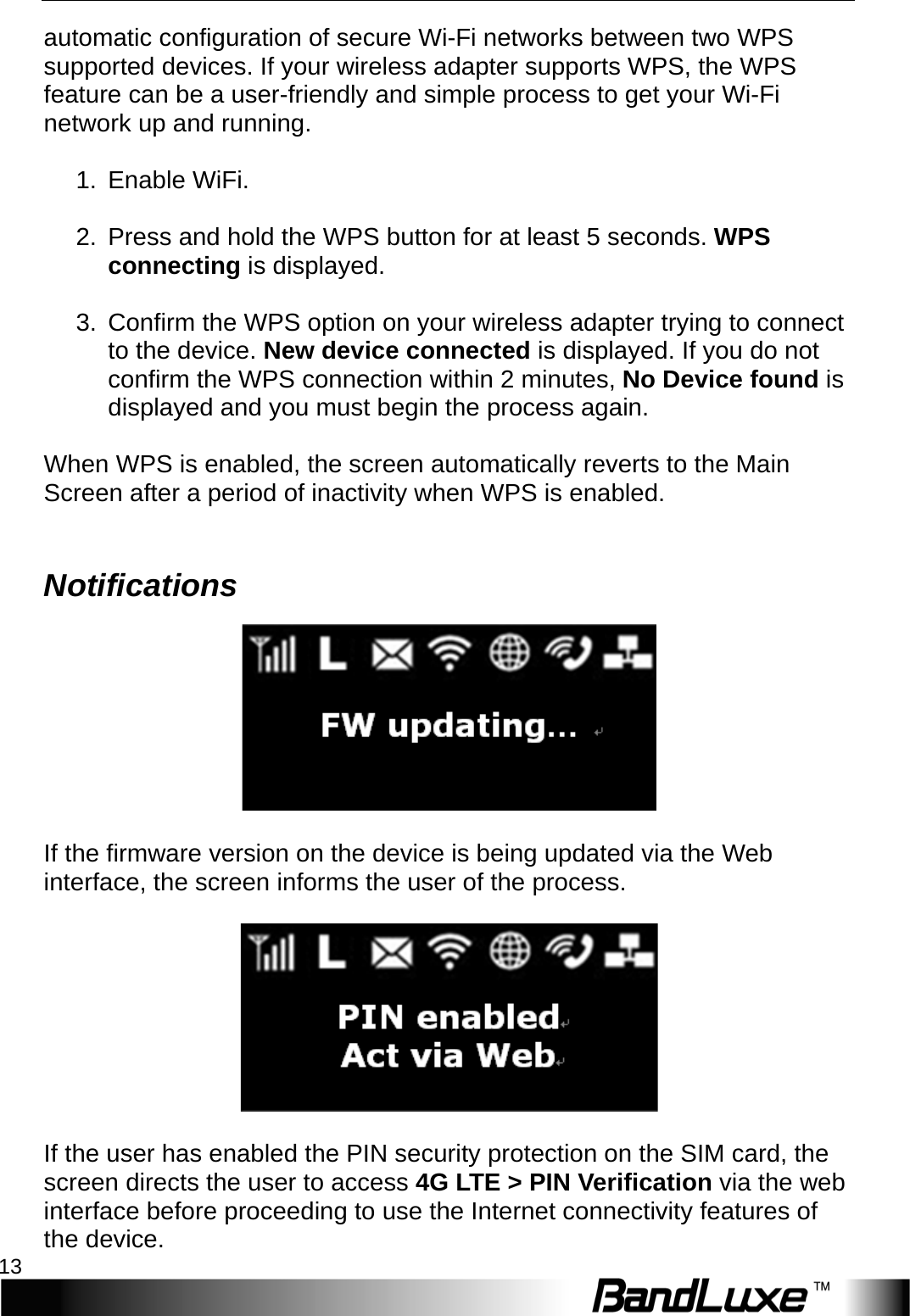   Installation 13 automatic configuration of secure Wi-Fi networks between two WPS supported devices. If your wireless adapter supports WPS, the WPS feature can be a user-friendly and simple process to get your Wi-Fi network up and running.  1. Enable WiFi.  2. Press and hold the WPS button for at least 5 seconds. WPS connecting is displayed.  3. Confirm the WPS option on your wireless adapter trying to connect to the device. New device connected is displayed. If you do not confirm the WPS connection within 2 minutes, No Device found is displayed and you must begin the process again.  When WPS is enabled, the screen automatically reverts to the Main Screen after a period of inactivity when WPS is enabled.  Notifications   If the firmware version on the device is being updated via the Web interface, the screen informs the user of the process.    If the user has enabled the PIN security protection on the SIM card, the screen directs the user to access 4 G   L T E  &gt; PIN Verification via the web interface before proceeding to use the Internet connectivity features of the device. 